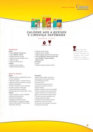 ESPECIAL CULINÁRIOS
MODO DE PREPARO
Massa
• Misture todos os ingredientes secos
em um recipiente.
• Adicione a água e o azeite de oliva.
• Misture tudo, não sovando a massa
até ficar homogênea.
• Divida a massa em cinco bolinhas
de mais ou menos 150g cada.
• Deixe descansar as massas,
cobertas para não ressecar, por 1 hora.
Recheio
• Rale os queijos e corte a linguiça
calabresa defumada fina
em pequenos pedaços.
• Adicione o Creme de Leite
UHT NESTLÉ®
e o Tempero Refoga
Cebola e Alho MAGGI®
, misturando
muito bem. Reserve.
Montagem
• Abra a massa sobre uma mesa
enfarinhada, no formato de uma
circunferência de mais
ou menos 20cm.
• Preencha da metade até 1cm
da borda com mais ou menos
150g de recheio.
Pincele as bordas com um ovo batido.
• Feche a massa em forma de pastel.
• Aperte a borda com a ajuda de um
garfo ou faça costuras com a massa.
• Pincele com ovos e polvilhe com
o queijo parmesão ralado.
• Coloque em uma fôrma untada,
levando ao forno a 170°C por
20 minutos ou até ficarem crocantes
e levemente dourados.
DICAS DO CHEF
Se preferir, mude o sabor
do recheio, utilizando carnes
ou legumes, e dê o seu toque
de chef com os temperos
e caldos da linha MAGGI®
.
R E N D I M E N TO : 5 P O R Ç Õ E S
CA L Z O N E AO S 4 Q U E I J O S
E L I N G U I Ç A D E F U M A DA
INGREDIENTES
Massa
• 45g de MAGGI®
Confeicrem
• 15g de MAGGI®
Fondor
• 450g de farinha de trigo
• 10g de fermento biológico seco
• 260ml de água
• 10g de azeite de oliva
Recheio
• 100g de queijo gruyère
• 100g de queijo provolone
• 100g de queijo estepe
• 100g de queijo cheddar
• 200g de linguiça calabresa defumada fina
• 100g de NESTLÉ®
Creme de Leite UHT
• 6g de MAGGI®
Tempero Refoga
Cebola e Alho
Decoração
• 2 ovos
• 200g de queijo parmesão ralado
90 MINUTOS FÁCIL
23
 