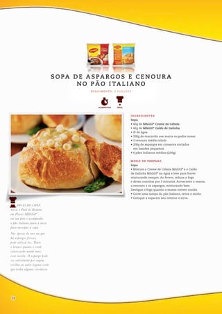 INGREDIENTES
Sopa
• 40g de MAGGI®
Creme de Cebola
• 42g de MAGGI®
Caldo de Galinha
• 2l de água
• 100g de macarrão ave maria ou padre nosso
• 1 cenoura média ralada
• 200g de aspargos em conserva cortados
em bastões pequenos
• 4 pães italianos médios (250g)
MODO DE PREPARO
Sopa
• Misture o Creme de Cebola MAGGI®
e o Caldo
de Galinha MAGGI®
na água e leve para ferver
misturando sempre. Ao ferver, reduza o fogo
e deixe cozinhar por 3 minutos. Acrescente a massa,
a cenoura e os aspargos, misturando bem.
Desligue o fogo quando a massa estiver cozida.
• Corte uma tampa do pão italiano, retire o miolo.
• Coloque a sopa em seu interior e sirva.
R E N D I M E N TO : 4 P O R Ç Õ E S
S O PA D E A S PA R G O S E C E N O U R A
N O P Ã O I TA L I A N O
1216
DICAS DO CHEF
Sirva o Purê de Batatas
em Flocos MAGGI®
em um pote e acompanhe
o pão italiano junto à mesa
para encorpar a sopa.
Nas épocas do ano em que
há aspargos frescos,
pode utilizá-los. Tanto
o branco quanto o verde
valorizarão ainda mais
essa receita. O aspargo pode
ser substituído por vagem,
ervilha ou outro legume verde
que tenha alguma crocância.
FÁCIL30 MINUTOS
24
 
