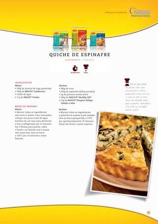 ESPECIAL CULINÁRIOS
1317
INGREDIENTES
Massa
• 500g de farinha de trigo peneirada
• 300g de MAGGI®
Confeicrem
• 150ml de água
• 17g de MAGGI®
Fondor
Recheio
• 300g de ovos
• 250g de espinafre (folhas picadas)
• 1g de pimenta moída preta
• 500g de NESTLÉ®
Nestilly UHT
• 15g de MAGGI®
Tempero Refoga
Cebola e Alho
MODO DE PREPARO
Massa
• Misture todos os ingredientes
sem sovar a massa. Caso necessário,
coloque um pouco mais de água.
Envolva em um saco para alimentos
e leve à refrigeração por 15 minutos.
Em 3 fôrmas para quiche, cubra
o fundo e as laterais com a massa
não muito fina. Leve ao forno
a 160°C por 10 minutos e retire.
Reserve.
Recheio
• Misture todos os ingredientes
e preencha as massas já pré-assadas.
Leve ao forno preaquecido a 170°C
por aproximadamente 25 minutos.
Deixe até dourar a parte superior.
R E N D I M E N TO : 3 P O R Ç Õ E S
Q U I C H E D E E S P I NA F R E
FÁCIL50 MINUTOS
DICAS DO CHEF
As quiches têm como
característica recheios
preparados à base de ovos
e creme de leite ou leite.
Sirva em tamanho míni,
para coquetéis, individuais
à la carte ou em buffet
quente ou frio.
25
 