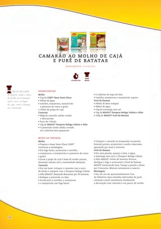 06
Molho
• Prepare a Base Demi Glace CHEF®
conforme a embalagem.
• Em fogo baixo, acrescente o tomilho,
a manjerona, o manjericão e a pimenta-do-reino
a gosto.
• Junte a polpa de cajá à base de molho pronta,
deixando reduzir até a cremosidade desejada.
Camarão
• Em um bowl, coloque o camarão com o suco
de limão e tempere com o Tempero Refoga Cebola
e Alho MAGGI®
, deixando descansar por 30 minutos.
• Refogue o pimentão no óleo.
• Acrescente o tomilho, a manjerona
e o manjericão, em fogo baixo.
• Coloque o camarão já temperado na panela.
Estando pronto, acrescente o molho reservado,
apurando por mais 2 minutos.
Purê de Batatas
• Em uma panela, aqueça o leite, a água,
a manteiga sem sal e o Tempero Refoga Cebola
e Alho MAGGI®
. Antes de levantar fervura,
desligue o fogo e acrescente o Purê de Batatas
MAGGI®
misturando bem. Tampe a panela e deixe
por 3 minutos. Misture novamente e reserve.
Montagem
• Em um aro de aproximadamente 5cm
de diâmetro, faça camadas alternadas de purê,
camarão e purê novamente, finalizando
a decoração com camarão e um pouco de molho.
MODO DE PREPARO
INGREDIENTES
Molho
• 25g de CHEF®
Base Demi Glace
• 300ml de água
• tomilho, manjerona, manjericão
e pimenta-do-reino a gosto
• 150ml de polpa de cajá
Camarão
• 400g de camarão médio cozido
e descascado
• Suco de 1 limão
• 10g de MAGGI®
Tempero Refoga Cebola e Alho
• ½ pimentão verde médio cortado
em cubinhos bem pequenos
• 2 colheres de sopa de óleo
• tomilho, manjerona e manjericão a gosto
Purê de Batatas
• 200ml de leite integral
• 400ml de água
• 12g de manteiga sem sal
• 14g de MAGGI®
Tempero Refoga Cebola e Alho
• 100g de MAGGI®
Purê de Batatas
CA M A R Ã O AO M O L H O D E CA J Á
E P U R Ê D E BATATA S
R E N D I M E N TO : 6 P O R Ç Õ E S
18
DICAS DO CHEF
Se preferir, mude o sabor
do molho acrescentando
outros sucos no lugar
do cajá, como a laranja
ou o maracujá.
60 MINUTOS MÉDIO
26
 