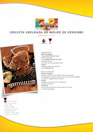 DICAS DO CHEF
Faça molhos variados
usando o Rôti
de Carnes CHEF®
juntamente com o Creme
de Cebola MAGGI®
como base e adicione alface,
ervilhas e caldo de legumes.
1216
INGREDIENTES
Molho de Gengibre
• 15g de CHEF®
Rôti de Carnes
• 300ml de de água
• 15g de MAGGI®
Creme de Cebola
• 2g de de tomilho
• ½ colher de chá de gengibre em pó
Chuleta
• 600g de chuletas (6 unidades)
• 12g de MAGGI®
Gril
MODO DE PREPARO
Molho de Gengibre
• Prepare o Rôti de Carnes CHEF®
conforme instruções
da embalagem e adicione juntamente o Creme de Cebola MAGGI®
,
o tomilho e o gengibre em pó. Reserve.
Chuleta
• Tempere as chuletas com o Gril MAGGI®
.
• Grelhe as chuletas.
Finalização
• Sirva com arroz branco, salada verde com tomates
e o molho de gengibre.
R E N D I M E N TO : 6 P O R Ç Õ E S
C H U L E TA G R E L H A DA AO M O L H O D E G E N G I B R E
FÁCIL30 MINUTOS
28
 