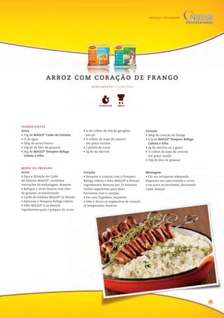 ESPECIAL CULINÁRIOS
13
INGREDIENTES
Arroz
• 21g de MAGGI®
Caldo de Galinha
• 1l de água
• 500g de arroz branco
• 10g de de óleo de girassol
• 20g de MAGGI®
Tempero Refoga
Cebola e Alho
• ¼ de colher de chá de gengibre
em pó
• ½ colher de sopa de coentro
em grãos moídos
• 1 pitada de curry
• 5g de de alecrim
Coração
• 500g de coração de frango
• 17g de MAGGI®
Tempero Refoga
Cebola e Alho
• 2g de alecrim ou a gosto
• ½ colher de sopa de coentro
em grãos moído
• 10g de óleo de girassol
MODO DE PREPARO
Arroz
• Faça a diluição do Caldo
de Galinha MAGGI®
, conforme
instruções da embalagem. Reserve.
• Refogue o arroz branco com óleo
de girassol, acrescentando
o Caldo de Galinha MAGGI®
já diluído.
• Adicione o Tempero Refoga Cebola
e Alho MAGGI®
e os demais
ingredientes para o preparo do arroz.
Coração
• Tempere o coração com o Tempero
Refoga Cebola e Alho MAGGI®
e demais
ingredientes. Reserve por 15 minutos.
Utilize espetinhos para fazer
brochetes com o coração.
• Em uma frigideira, esquente
o óleo e doure os espetinhos de coração
já temperados. Reserve.
Montagem
• Em um recipiente adequado,
disponha em uma metade o arroz
e na outra os brochetes, decorando
como desejar.
17
R E N D I M E N TO : 6 P O R Ç Õ E S
A R R O Z C O M C O R A Ç Ã O D E F R A N G O
90 MINUTOS MÉDIO
29
 