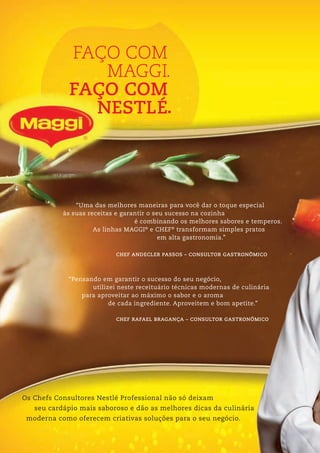FAÇO COM
MAGGI
FAÇO COM
NESTLÉ
.
.
Os Chefs Consultores Nestlé Professional não só deixam
seu cardápio mais saboroso e dão as melhores dicas da culinária
moderna como oferecem criativas soluções para o seu negócio.
CHEF RAFAEL BRAGANÇA – CONSULTOR GASTRONÔMICO
“Pensando em garantir o sucesso do seu negócio,
utilizei neste receituário técnicas modernas de culinária
para aproveitar ao máximo o sabor e o aroma
de cada ingrediente. Aproveitem e bom apetite.”
CHEF ANDECLER PASSOS – CONSULTOR GASTRONÔMICO
“Uma das melhores maneiras para você dar o toque especial
às suas receitas e garantir o seu sucesso na cozinha
é combinando os melhores sabores e temperos.
As linhas MAGGI®
e CHEF®
transformam simples pratos
em alta gastronomia.”
 