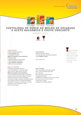 ESPECIAL CULINÁRIOS
MODO DE PREPARO
• Tempere a costelinha de porco
com o Gril MAGGI®
e o suco dos limões.
Leve ao forno a 180°C por 30 minutos.
Molho de Goiabada e Aceto Balsâmico
• Em uma panela, coloque a água, a goiabada
picada e leve ao fogo médio. Quando começar
a derreter, coloque o azeite extravirgem
misturando sempre. Quando a goiabada derreter
por completo, adicione o Confeicrem MAGGI®
sem parar de misturar. Cozinhe por 2 minutos
e adicione o aceto balsâmico e deixe
por mais 10 minutos.
Couve Crocante
• Em uma frigideira com óleo quente,
frite a couve-manteiga chifonada
por 5 minutos.
Retire do óleo e escorra a couve
em papel absorvente.
• Disponha a costelinha inteira ou já cortada
em uma cama de couve crocante
e regue com o molho.
• Tempere com Fondor MAGGI®
.
05
INGREDIENTES
• 2kg de costelinha de porco
• 40g de MAGGI®
Gril
• 4 unidades de limão
Molho de Goiabada e Aceto Balsâmico
• 600ml de água
• 400g de goiabada cascão picada
• 70ml de azeite extravirgem
• 20g de MAGGI®
Confeicrem
• 200ml de aceto balsâmico
Couve Crocante
• Q/B* de óleo para fritura
• 5 maços de couve-manteiga chifonada
• 5g de MAGGI®
Fondor
*Q/B = quanto baste
DICAS DO CHEF
A costelinha de porco
pode ser servida com
molhos à base de vinhos,
como Cabernet e Porto,
ou molho de frutas,
como manga, ameixa
e tamarindo.
FÁCIL60 MINUTOS
R E N D I M E N TO : 1 0 P O R Ç Õ E S
C O S T E L I N H A D E P O R C O AO M O L H O D E G O I A BA DA
E AC E TO BA L S Â M I C O E C O U V E C R O CA N T E
7
 