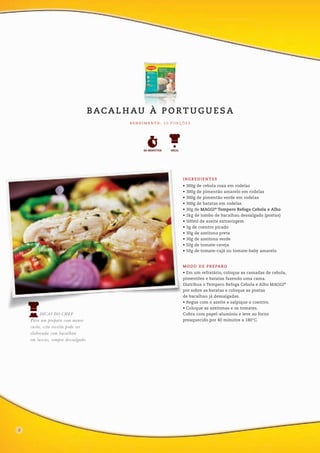 DICAS DO CHEF
Para um preparo com menor
custo, esta receita pode ser
elaborada com bacalhau
em lascas, sempre dessalgado.
• 300g de cebola roxa em rodelas
• 300g de pimentão amarelo em rodelas
• 300g de pimentão verde em rodelas
• 300g de batatas em rodelas
• 30g de MAGGI®
Tempero Refoga Cebola e Alho
• 2kg de lombo de bacalhau dessalgado (postas)
• 500ml de azeite extravirgem
• 3g de coentro picado
• 30g de azeitona preta
• 30g de azeitona verde
• 50g de tomate-cereja
• 50g de tomate-cajá ou tomate-baby amarelo
INGREDIENTES
• Em um refratário, coloque as camadas de cebola,
pimentões e batatas fazendo uma cama.
Distribua o Tempero Refoga Cebola e Alho MAGGI®
por sobre as batatas e coloque as postas
de bacalhau já dessalgadas.
• Regue com o azeite e salpique o coentro.
• Coloque as azeitonas e os tomates.
Cubra com papel-alumínio e leve ao forno
preaquecido por 40 minutos a 180°C.
MODO DE PREPARO
R E N D I M E N TO : 1 0 P O R Ç Õ E S
FÁCIL60 MINUTOS
BACA L H AU À P O RT U G U E S A
8
 