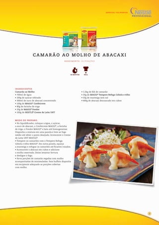 ESPECIAL CULINÁRIOS
INGREDIENTES
Camarão ao Molho
• 700ml de água
• 200g de açúcar refinado
• 300ml de suco de abacaxi concentrado
• 100g de MAGGI®
Confeicrem
• 80g de farinha de trigo
• 20g de MAGGI®
Fondor
• 200g de NESTLÉ®
Creme de Leite UHT
• 1,5kg de filé de camarão
• 30g de MAGGI®
Tempero Refoga Cebola e Alho
• 50g de manteiga sem sal
• 400g de abacaxi descascado em cubos
MODO DE PREPARO
• No liquidificador, coloque a água, o açúcar,
o suco de abacaxi, o Confeicrem MAGGI®
, a farinha
de trigo, o Fondor MAGGI®
e bata até homogeneizar.
Disponha a mistura em uma panela e leve ao fogo
médio até obter o ponto desejado. Acrescente o Creme
de Leite UHT NESTLÉ®
.
• Tempere os camarões com o Tempero Refoga
Cebola e Alho MAGGI®
. Em outra panela, aqueça
a manteiga e refogue os camarões até ficarem rosados.
• Acrescente o abacaxi em cubos e adicione
o molho reservado. Deixe levantar fervura
e desligue o fogo.
• Sirva porções de camarão regadas com molho
acompanhadas de minissaladas. Para buffets disponha
em recipiente adequado as porções cobertas
com molho.
CA M A R Ã O AO M O L H O D E A BACA X I
R E N D I M E N TO : 2 0 P O R Ç Õ E S
FÁCIL60 MINUTOS
9
 