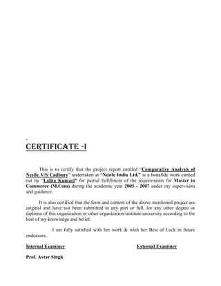 CERTIFICATE -I
This is to certify that the project report entitled ³Comparative Analysis of
Nestle V/S Cadbury´ undertaken at ³Nestle India Ltd.´ is a bonafide work carried
out by ³Lalita Kumari´ for partial fulfillment of the requirements for Master in
Commerce (M.Com) during the academic year 2005 - 2007 under my supervision
and guidance.
It is also certified that the form and content of the above mentioned project are
original and have not been submitted in any part or full, for any other degree or
diploma of this organization or other organization/institute/university according to the
best of my knowledge and belief.
I am fully satisfied with her work & wish her Best of Luck in future
endeavors.
Internal Examiner External Examiner
Prof. Avtar Singh
 