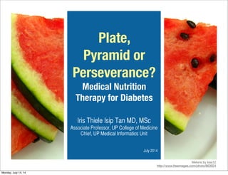 Plate,
Pyramid or
Perseverance?
Medical Nutrition
Therapy for Diabetes
Iris Thiele Isip Tan MD, MSc
Associate Professor, UP College of Medicine
Chief, UP Medical Informatics Unit
July 2014
Melons by kisa12
http://www.freeimages.com/photo/863924
Monday, July 14, 14
 