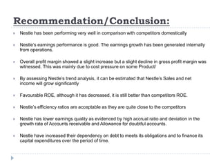 Recommendation/Conclusion:
 Nestle has been performing very well in comparison with competitors domestically
 Nestle’s earnings performance is good. The earnings growth has been generated internally
from operations.
 Overall profit margin showed a slight increase but a slight decline in gross profit margin was
witnessed. This was mainly due to cost pressure on some Product/
 By assessing Nestle’s trend analysis, it can be estimated that Nestle’s Sales and net
income will grow significantly
 Favourable ROE, although it has decreased, it is still better than competitors ROE.
 Nestle’s efficiency ratios are acceptable as they are quite close to the competitors
 Nestle has lower earnings quality as evidenced by high accrual ratio and deviation in the
growth rate of Accounts receivable and Allowance for doubtful accounts.
 Nestle have increased their dependency on debt to meets its obligations and to finance its
capital expenditures over the period of time.
 