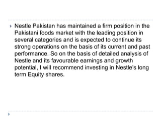  Nestle Pakistan has maintained a firm position in the
Pakistani foods market with the leading position in
several categories and is expected to continue its
strong operations on the basis of its current and past
performance. So on the basis of detailed analysis of
Nestle and its favourable earnings and growth
potential, I will recommend investing in Nestle’s long
term Equity shares.
 