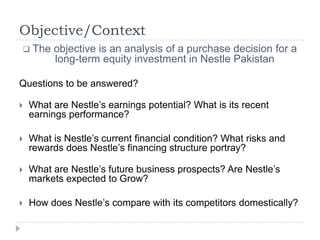 Objective/Context
 The objective is an analysis of a purchase decision for a
long-term equity investment in Nestle Pakistan
Questions to be answered?
 What are Nestle’s earnings potential? What is its recent
earnings performance?
 What is Nestle’s current financial condition? What risks and
rewards does Nestle’s financing structure portray?
 What are Nestle’s future business prospects? Are Nestle’s
markets expected to Grow?
 How does Nestle’s compare with its competitors domestically?
 