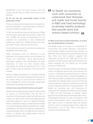 07
Q. What can be done to tackle malnutrition, or as they
say, the double burden of nutrition?
The double burden of nutrition is a combination of
micronutrient and nutrient deficiency, over-nutrition
and the body’s inability to assimilate the nutrients in a
balanced manner because of varying lifestyles that we
lead. More and more evidence suggests that
malnutrition during the first 1000 days of life from
pregnancy through 2 years of age sets the blueprint for
health throughout life. The reasons for the double
burden are multifactorial.
Food and nutrition are the basis of health. Each food has
a role in our diets but what we eat, when we eat, how
we eat is influenced by personal choice as well as
economic and social factors including affordability as
well. There are millions of people who are still living with
incomplete and unhealthy diets and most of them do
not even realize the impact this insufficient nutrition has
on their productivity and that of future generations. At
Nestlé we constantly work with consumers to
understand their lifestyles and needs and invest heavily
in R&D and food technology to develop healthy
products that provide taste and science based nutrition.
Technological advances can help with products that
provide science based nutrition conveniently but we
also need to focus on balanced diets and physical
activity if we are to safeguard against both under and
over-nutrition. A lot of work needs to be done to
increase nutritional awareness.
NUTRITION is the third focus because food and
nutrition are the basis of health and the core of our
business.
Q. Do you see any measureable impact of this
philosophy in India?
There are certainly broad indicators for the impact of our
business philosophy in creating prosperity, and how it
has spin-off effects on people’s lives.
In 1961 we started working with milk farmers in Moga
when the dairy industry did not exist there. Today more
than 100,000 milk farmers are benefitting from our
expertise and investments in dairy development
programmes, apart from 100,000 farmers who grow
tea, coffee, chicory, wheat across the country.
As our business has grown we have also created over
50,000 direct and indirect jobs.
Water conservation within our factories is a very
systematic and ongoing process and we believe the
results are remarkable. Using state-of-the-art
technology, expertise, and understanding the basic
importance of water we have reduced water
consumption per tonne of production by 72 % in the
past 15 years even as production has continued to
increase.
Nutrition, Health and Wellness is in the DNA of Nestlé
and apart from the product development activities we
are actively rolling out non-commercial initiatives to
raise knowledge of nutrition and health and promote
physical activity amongst school children.
Q. How do we ensure that the food we eat is good?
People tend to categorize foods as good or bad primarily
on account of mis-information and the lack of
awareness. No food is good or bad. Each food has a role
to play in our diets and we need to also appreciate that
responsible pleasure is part of a balanced lifestyle.
When our lifestyles change, we need foods that enable
us to live that lifestyle and also provide Nutrition, Health
and Wellness. The need is to constantly understand the
changing lifestyles and to use R&D and the science of
nutrition to develop high quality products that can
complement the consumers.
At Nestlé we constantly
work with consumers to
understand their lifestyles
and needs and invest heavily
in R&D and food technology
to develop healthy products
that provide taste and
science based nutrition.
 