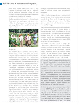 Nestlé India Limited • Business Responsibility Report 2014
wider, more flexible supply base. In 2014, the initiatives collectively help coffee farmers to better
Company supported more than 50 suppliers adapt to climate change and environmental
through technical assistance, added 15 new challenges.
suppliers into the system, developed 11 alternate In 2014, the Company undertook a wide scientific
suppliers and localised 5 raw materials. research on soil status and components to adapt
The Company also works closely with suppliers to accordingly at farm level, through soil testing
facilities. Farmers were given fertiliserclose safety and quality gaps and assist in the
recommendations to help then save money andbuilding of infrastructure and access to better
increase their margin.technology. Some of the specific initiatives are
detailed below: The Company also organised Occupational Health
and Safety Programmes for coffee farmers to
assess health and safety conditions to 4C. Coffee
Farmers, workers and their family members were
provided with free of cost health services
including, first aid care and specialised check-ups
on diabetes, dermatology, children health, ECG,
dental care, ophthalmology, etc.
Baduvandra Laxhipathi Gowda is among the
175,000 proud Coffee farmers associated with the
NESCAFÉ Plan operational across ten countries.
(A) Coffee His farm, ‘Morning Mist’ is located in Margodu
Village, the Coorg District of Karnataka on theThe NESCAFÉ Plan is a Global initiative of the
foothills of the Western Ghats where theNestlé Group, which was rolled out by the
NESCAFÉ Plan was launched in 2012. Read aboutCompany in 2012 with the inauguration of a Coffee
his experience with the NESCAFÉ Plan in India.demonstration farm in Coorg. The Company also
supports farmers in conducting assessments and “My name is Baduvandra Laxhipathi Gowda. I’m
obtaining certification from the Common Code for 40 years old and I’ve been in coffee farming for
the Coffee Community (4C Association). In 2012, over 20 years. I live with my wife, Vidhya, and
the Company established three 4C units at our daughters Punarva, 7 years and Monal, 3
Kushalnagar, Kalpetta and Mudigere. In line with years old.
the Company’s ambition to make coffee farming
I’ve been involved with the NESCAFÉ Plan since
an attractive and sustainable activity for future
2012, when Nestlé Agronomists came to my
generations, over 1200 Coffee Farmers have been
farm and explained how the plan would benefit
trained in NESCAFÉ Better Farming Practices and
coffee farming communities. I also encouraged
provided with technical assistance. The training
other farmers to participate in this programme
sessions help the farmers to increase efficiencies
and brought along 85 farmers for the Nestlé
in coffee productivity and quality, optimise costs
Better Farming Practices training sessions. We
and improve social and environmental impact. The
are all now a part of the NESCAFÉ Plan.
coffee farmers are provided with technical
My farm is about six hectares and producesassistance on eco-friendly waste collection and
around 2,500 kg/ hectare of Robusta coffeedisposal practices in the coffee farms, adopting
annually. I also get additional income from thesoil and water conservation practices and eco-
600 pepper vines that I have cultivated. Throughfriendly chemical waste water treatment units,
NESCAFÉ Plan, I learnt about a lot of sustainableadopting measures to use water sustainably, plant
practices and I have started implementing them.protection measures like wearing mask, gloves
I was able to get the soil of my farm tested andand plastic over coats during chemical spray and
now apply fertilizer based on this. I also learntreducing the use of non-renewable energy. These
 