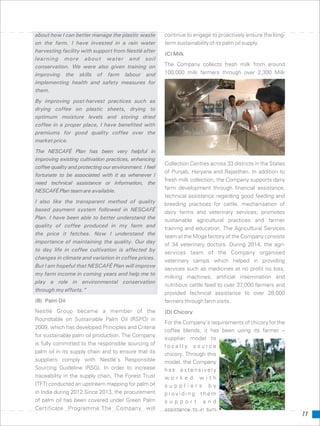 about how I can better manage the plastic waste continue to engage to proactively ensure the long-
on the farm. I have invested in a rain water term sustainability of its palm oil supply.
harvesting facility with support from Nestlé after
(C) Milk
learning more about water and soil
The Company collects fresh milk from aroundconservation. We were also given training on
100,000 milk farmers through over 2,300 Milkimproving the skills of farm labour and
implementing health and safety measures for
them.
By improving post-harvest practices such as
drying coffee on plastic sheets, drying to
optimum moisture levels and storing dried
coffee in a proper place, I have benefited with
premiums for good quality coffee over the
market price.
The NESCAFÉ Plan has been very helpful in
improving existing cultivation practices, enhancing
Collection Centres across 33 districts in the States
coffee quality and protecting our environment. I feel
of Punjab, Haryana and Rajasthan. In addition to
fortunate to be associated with it as whenever I
fresh milk collection, the Company supports dairy
need technical assistance or information, the
farm development through financial assistance,
NESCAFÉPlanteamare available.
technical assistance regarding good feeding and
I also like the transparent method of quality breeding practices for cattle, mechanisation of
based payment system followed in NESCAFÉ dairy farms and veterinary services; promotes
Plan. I have been able to better understand the sustainable agricultural practices and farmer
quality of coffee produced in my farm and training and education. The Agricultural Services
the price it fetches. Now I understand the team at the Moga factory of the Company consists
importance of maintaining the quality. Our day
of 34 veterinary doctors. During 2014, the agri-
to day life in coffee cultivation is affected by
services team of the Company organised
changes in climate and variation in coffee prices.
veterinary camps which helped in providing
But I am hopeful that NESCAFÉ Plan will improve
services such as medicines at no profit no loss,
my farm income in coming years and help me to
milking machines, artificial insemination and
play a role in environmental conservation
nutritious cattle feed to over 37,000 farmers and
through my efforts.”
provided technical assistance to over 28,000
(B) Palm Oil farmers through farm visits.
Nestlé Group became a member of the (D) Chicory
Roundtable on Sustainable Palm Oil (RSPO) in
For the Company’s requirements of chicory for the
2009, which has developed Principles and Criteria
coffee blends, it has been using its farmer –
for sustainable palm oil production. The Company
supplier model to
is fully committed to the responsible sourcing of l o c a l l y s o u r c e
palm oil in its supply chain and to ensure that its chicory. Through this
suppliers comply with Nestlé’s Responsible model, the Company
Sourcing Guideline (RSG). In order to increase h a s e x t e n s i v e l y
traceability in the supply chain, The Forest Trust w o r k e d w i t h
(TFT) conducted an upstream mapping for palm oil s u p p l i e r s b y
in India during 2012.Since 2013, the procurement p r o v i d i n g t h e m
of palm oil has been covered under Green Palm s u p p o r t a n d
Certificate Programme.The Company will assistance to in turn
11
 