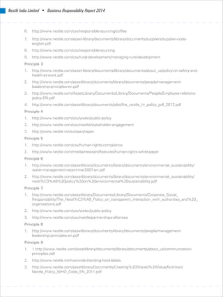 6. http://www.nestle.com/csv/responsible-sourcing/coffee
7. http://www.nestle.com/asset-library/documents/library/documents/suppliers/supplier-code-
english.pdf
8. http://www.nestle.com/csv/responsible-sourcing
9. http://www.nestle.com/csv/rural-development/managing-rural-development
Principle 3
1. http://www.nestle.com/asset-library/documents/library/documents/about_us/policy-on-safety-and-
health-at-work.pdf
2. http://www.nestle.com/assetlibrary/documents/library/documents/people/management-
leadership-principles-en.pdf
3. http://www.nestle.com/AssetLibrary/Documents/Library/Documents/People/Employee-relations-
policy-EN.pdf
4. http://www.nestle.com/assetlibrary/documents/jobs/the_nestle_hr_policy_pdf_2012.pdf
Principle 4
1. http://www.nestle.com/csv/water/public-policy
2. http://www.nestle.com/csv/nestle/stakeholder-engagement
3. http://www.nestle.in/csv/saanjhapan
Principle 5
1. http://www.nestle.com/csv/human-rights-compliance
2. http://www.nestle.com/media/newsandfeatures/human-rights-white-paper
Principle 6
1. http://www.nestle.com/assetlibrary/documents/library/documents/environmental_sustainability/
water-management-report-mar2007-en.pdf
2. http://www.nestle.com/assetlibrary/documents/library/documents/environmental_sustainability/
nestl%C3%A9%20policy%20on%20environmental%20sustainability.pdf
Principle 7
1. http://www.nestle.com/assetlibrary/Documents/Library/Documents/Corporate_Social_
Responsibility/The_Nestl%C3%A9_Policy_on_transparent_interaction_wirh_authorities_and%20_
organisations.pdf
2. http://www.nestle.com/csv/water/public-policy
3. http://www.nestle.com/csv/nestle/partnerships-alliances
Principle 8
1. http://www.nestle.com/assetlibrary/documents/library/documents/people/management-
leadership-principles-en.pdf
Principle 9
1. 1.http://www.nestle.com/assetlibrary/documents/library/documents/about_us/communication-
principles.pdf
2. http://www.nestle.in/nhw/understanding-food-labels
3. http://www.nestle.com/assetlibrary/Documents/Creating%20Shared%20Value/Nutrition/
Nestle_Policy_WHO_Code_EN_2011.pdf
Nestlé India Limited • Business Responsibility Report 2014
 