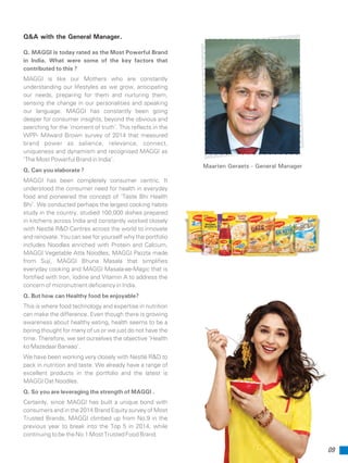 09
Maarten Geraets - General Manager
Q. MAGGI is today rated as the Most Powerful Brand
in India. What were some of the key factors that
contributed to this ?
MAGGI is like our Mothers who are constantly
understanding our lifestyles as we grow, anticipating
our needs, preparing for them and nurturing them,
sensing the change in our personalities and speaking
our language. MAGGI has constantly been going
deeper for consumer insights, beyond the obvious and
searching for the ‘moment of truth’. This reflects in the
WPP- Milward Brown survey of 2014 that measured
brand power as salience, relevance, connect,
uniqueness and dynamism and recognised MAGGI as
‘The Most Powerful Brand in India’.
Q. Can you elaborate ?
MAGGI has been completely consumer centric. It
understood the consumer need for health in everyday
food and pioneered the concept of ‘Taste Bhi Health
Bhi’. We conducted perhaps the largest cooking habits
study in the country, studied 100,000 dishes prepared
in kitchens across India and constantly worked closely
with Nestlé R&D Centres across the world to innovate
and renovate. You can see for yourself why the portfolio
includes Noodles enriched with Protein and Calcium,
MAGGI Vegetable Atta Noodles, MAGGI Pazzta made
from Suji, MAGGI Bhuna Masala that simplifies
everyday cooking and MAGGI Masala-ae-Magic that is
fortified with Iron, Iodine and Vitamin A to address the
concern of micronutrient deficiency in India.
Q. But how can Healthy food be enjoyable?
This is where food technology and expertise in nutrition
can make the difference. Even though there is growing
awareness about healthy eating, health seems to be a
boring thought for many of us or we just do not have the
time. Therefore, we set ourselves the objective ‘Health
ko Mazedaar Banaao’.
We have been working very closely with Nestlé R&D to
pack in nutrition and taste. We already have a range of
excellent products in the portfolio and the latest is
MAGGI Oat Noodles.
Q. So you are leveraging the strength of MAGGI .
Certainly, since MAGGI has built a unique bond with
consumers and in the 2014 Brand Equity survey of Most
Trusted Brands, MAGGI climbed up from No.9 in the
previous year to break into the Top 5 in 2014, while
continuing to be the No.1 Most Trusted Food Brand.
Q&A with the General Manager.
 