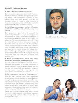 11
Q. What is the vision for the dairy business?
Dairy products are appropriate as carriers for Nutrition,
Health and Wellness and are of strategic importance for
us. Nestlé has outstanding expertise in milk
(Nestlé leads with Dairy Nutrition) and we are
leveraging consumer insights to bring nutrition and
happiness into the consumers’ daily life. Our vision is to
be the leader in Nutrition, Health and Wellness.
Q. If all dairy products are good providers of Nutrition
and Health, what differentiates a Nestlé product from
others?
Dairy products are perishable and susceptible to
contamination. Very often we buy or consume products
that appear to be fine but since the microbial activity is
not visible until the extreme stage, we do not realize the
difference. The expertise that Nestlé has in milk makes
the critical difference between average products and
those that are of high quality and safe. This expertise
comes into play from the initial stage of milk collection
itself. Nestlé works with over 100,000 milk farmers at
the grass root, where our agronomists engage with
them 24x7 throughout the year to ensure that the milk
that Nestlé gets from them is of very high quality and
consumers enjoy milk free from adulterants and
antibiotics etc.
Q. Nestlé pioneered probiotics in Dahi in the Indian
market. Are you planning more such products?
Recently we have launched Nestlé Masala Buttermilk
which has the goodness of Ayurveda and contains a
special mix of mint, cumin, ginger and rock salt. We are
working with Nestlé R&D and application groups to
develop more products and we are engaging with
consumers to see what adds value to them.
Q. Can you give some examples for this engagement?
One very good example is MILKMAID Sweetened
Condensed Milk. Consumers swear by its quality and use
it largely for dessert consumption at home. The new
internet based campaign ‘Create Sweet Stories’ is based
on insights into human behaviour and insights into what
makes people happy. These insights are brought alive
beautifully in the endearing mother and child interaction
whilecreatingdelightfulMILKMAIDrecipes.
Nestlé R&D network and expertise in science based
nutrition is a very strong asset and enables us to convert
these insights into products and experiences that are
competitively superior.
Q&A with the General Manager.
Arvind Bhandari - General Manager
 