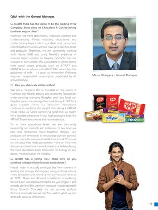 Q&A with the General Manager.
Q. Nestlé India has the vision to be the leading NHW
Company. How does the Chocolate & Confectionery
business support that?
Nutrition has three dimensions. Pleasure, Balance and
Understanding. Foods including chocolates and
confectionery have a role in our diets and consumers
want healthier choices without having to sacrifice taste
and pleasure. Therefore, we are constantly working
with Nestlé R&D and using Nestlé’s expertise in
science based nutrition to develop products that are
relevant to consumers. We are leaders in lighter eating
with wafer based products such as KITKAT and
MUNCH and in whites with MILKYBAR which has the
goodness of milk. It’s good to remember Wellness
requires responsible consumption supported by an
active lifestyle.
Q. Can you elaborate a little on this?
We are a company that is founded on the vision of
Nutrition and Health and we are constantly focused on
understanding changing lifestyles and how food can
help the consumer manage their well-being. KITKAT is a
good example where our consumer interactions
continue to reinforce the insight that taking a KITKAT
Break helps us notice something good that we might
have missed otherwise. In our high pressure lives the
KITKAT Break de-stresses and rejuvenates us.
On a more operational level, we are constantly
evaluating our products and initiatives to see how we
can help consumers make healthier choices. Our
products are renovated to encourage portion control,
have a specially designed Nestlé Nutritional Compass
on the pack that helps consumers make an informed
decision and we have now voluntarily started displaying
the GDA (Guidance Daily Amounts) for energy on our
packs, much ahead of the industry.
Q. Nestlé has a strong R&D, then why do you
continue using artificial flavours and colours ?
Nestlé India is actually amongst the fore runners in
leading this change and stopped using artificial colours
in the chocolate and confectionery portfolio as far back
as 2012. There are different constraints in replacing
flavours, but our application teams are working on it and
already some of the premium products including Nestlé
Extra Smooth Chocolate do not contain artificial
flavours. Internally we are very focused on what we can
do to add value to consumers.
Mayur Bhargava - General Manager
13
 