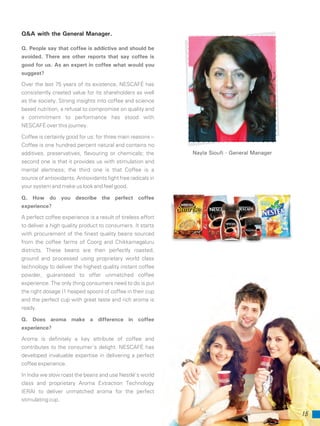 Q&A with the General Manager.
15
Q. People say that coffee is addictive and should be
avoided. There are other reports that say coffee is
good for us. As an expert in coffee what would you
suggest?
Over the last 75 years of its existence, NESCAFÉ has
consistently created value for its shareholders as well
as the society. Strong insights into coffee and science
based nutrition, a refusal to compromise on quality and
a commitment to performance has stood with
NESCAFÉ over this journey.
Coffee is certainly good for us; for three main reasons --
Coffee is one hundred percent natural and contains no
additives, preservatives, flavouring or chemicals; the
second one is that it provides us with stimulation and
mental alertness; the third one is that Coffee is a
source of antioxidants. Antioxidants fight free radicals in
your system and make us look and feel good.
Q. How do you describe the perfect coffee
experience?
A perfect coffee experience is a result of tireless effort
to deliver a high quality product to consumers. It starts
with procurement of the finest quality beans sourced
from the coffee farms of Coorg and Chikkamagaluru
districts. These beans are then perfectly roasted,
ground and processed using proprietary world class
technology to deliver the highest quality instant coffee
powder, guaranteed to offer unmatched coffee
experience. The only thing consumers need to do is put
the right dosage (1 heaped spoon) of coffee in their cup
and the perfect cup with great taste and rich aroma is
ready.
Q. Does aroma make a difference in coffee
experience?
Aroma is definitely a key attribute of coffee and
contributes to the consumer’s delight. NESCAFÉ has
developed invaluable expertise in delivering a perfect
coffee experience.
In India we slow roast the beans and use Nestlé’s world
class and proprietary Aroma Extraction Technology
(ERA) to deliver unmatched aroma for the perfect
stimulating cup.
Nayla Sioufi - General Manager
 