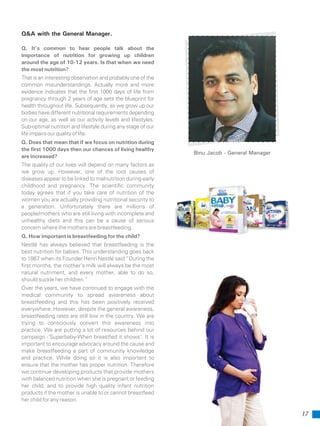Q&A with the General Manager.
Q. It’s common to hear people talk about the
importance of nutrition for growing up children
around the age of 10-12 years. Is that when we need
the most nutrition?
That is an interesting observation and probably one of the
common misunderstandings. Actually more and more
evidence indicates that the first 1000 days of life from
pregnancy through 2 years of age sets the blueprint for
health throughout life. Subsequently, as we grow up our
bodies have different nutritional requirements depending
on our age, as well as our activity levels and lifestyles.
Sub-optimal nutrition and lifestyle during any stage of our
lifeimpairsourqualityoflife.
Q. Does that mean that if we focus on nutrition during
the first 1000 days then our chances of living healthy
are increased?
The quality of our lives will depend on many factors as
we grow up. However, one of the root causes of
diseases appear to be linked to malnutrition during early
childhood and pregnancy. The scientific community
today agrees that if you take care of nutrition of the
women you are actually providing nutritional security to
a generation. Unfortunately there are millions of
people/mothers who are still living with incomplete and
unhealthy diets and this can be a cause of serious
concern where the mothers are breastfeeding.
Q. How important is breastfeeding for the child?
Nestlé has always believed that breastfeeding is the
best nutrition for babies. This understanding goes back
to 1867 when its Founder Henri Nestlé said “During the
first months, the mother’s milk will always be the most
natural nutriment, and every mother, able to do so,
should suckle her children.”
Over the years, we have continued to engage with the
medical community to spread awareness about
breastfeeding and this has been positively received
everywhere. However, despite the general awareness,
breastfeeding rates are still low in the country. We are
trying to consciously convert this awareness into
practice. We are putting a lot of resources behind our
campaign -‘Superbaby-When breastfed it shows’. It is
important to encourage advocacy around the cause and
make breastfeeding a part of community knowledge
and practice. While doing so it is also important to
ensure that the mother has proper nutrition. Therefore
we continue developing products that provide mothers
with balanced nutrition when she is pregnant or feeding
her child, and to provide high quality infant nutrition
products if the mother is unable to or cannot breastfeed
her child for any reason.
Binu Jacob - General Manager
17
 