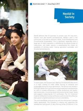 Nestlé in
Society
Nestlé believes that for business to prosper over the long term,
Society must also benefit simultaneously. Nestlé’s work in the
community is focused on Nutrition, Water, Rural Development and
Environmental Sustainability. This is significant, especially since a
large part of India’s population is affected by the double burden of
malnutrition, and water scarcity is exacerbating the impact on
availability of drinking water, making agriculture vulnerable, and
threatening food security.
In recent years, the Company has rolled out The NESCAFÉ Plan which
is a major initiative to make coffee farming an attractive and
sustainable activity for future generations. The farmers are trained in
NESCAFÉ Better Farming Practices and provided technical assistance
as well to increase efficiencies in coffee productivity and quality,
optimizing costs, minimizing social and environmental impact, along
with support in obtaining the ‘4 C’ certification. The ‘4 C’ (Common
Code for Coffee Community) certification confirms that the coffee has
been grown using best practices to ensure sustainability.
The work that Nestlé continues to do with the milk farmers is already
highly appreciated. The Company is helping and supporting the
development and growth of dairy farming across 33 districts in the
Nestlé India Limited • Annual Report 2014
 