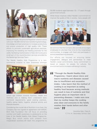 19
“Through the Nestlé Healthy Kids
Programme, I learnt about micro and
macro nutrients and diseases caused
due to insufficient and excessive
intake. I also learnt that the method of
cooking is as important as eating
healthy food because wrong methods
can result in loss of nutrients and that
hygiene plays an important role in
preventing diseases. I make sure now
that my mother keeps the cooking
area clean and everyone in the family
washes their hands before and after
meals.”
Kanishka Naik, Class 9,
C.T.N. Hr. Secondary School, Goa
States of Punjab, Haryana and Rajasthan where it works
with over 100,000 milk farmers transferring technology,
knowledge and best practices to increase productivity
and ensure production of high quality milk. These
efforts to promote sustainable agricultural practices,
improving the breeding and feeding practices for the
cattle, facilitating mechanization of dairy farms are just a
small part of the round-the-clock services provided by
the Nestlé Agri Services Team.
The Nestlé Healthy Kids Programme is a non-
commercial initiative to raise awareness amongst
school age children towards Nutrition, Health and
Wellness and is helping them understand basic
nutritional requirements, good cooking practices,
healthy eating habits, hygiene, physical activity and
lifestyle diseases.
Considering the crucial role of Nutrition in our lives, the
Company has now signed an agreement with MAGIC
BUS India Foundation that will focus on providing
nutrition and health awareness to adolescents on the
lines of the Nestlé Healthy Kids Global Programme.
Magic Bus which works with children from
marginalized societies,will reach this programme to
50,000 students aged between 10 – 17 years through
government schools.
While these initiatives reflect Nestlé’s commitment to
improve the quality of life in society, many people still
do not know that the Company also actively encourages
employees to volunteer their time for the marginalised
communities, to engage with them and participate in
activity based learning sessions.
Our efforts are focused on ensuring better
engagement, dialogue and partnerships to meet
Nestlé’s social commitments. Every commitment is
based on respect, for people, for cultures, the
environment and to increase well-being in society.
 