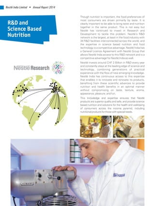 Nestlé India Limited • Annual Report 2014
Though nutrition is important, the food preferences of
most consumers are driven primarily by taste. It is
clearly important to be able to bring taste and nutrition
together in the same product. This is not easy but
Nestlé has continued to invest in Research and
Development to tackle this problem. Nestlé’s R&D
network is the largest, at least in the food industry with
34 R&D facilities interconnected across the world, and
the expertise in science based nutrition and food
technology is a competitive advantage. Nestlé India has
a General Licence Agreement with Nestlé Group that
allows Nestlé India access to this R&D network and is a
competitive advantage for Nestlé India as well.
Nestlé invests around CHF 2 Billion in R&D every year
and constantly stays at the leading edge of science and
technology, combining generations of practical
experience with the flow of new emerging knowledge.
Nestlé India has continuous access to this expertise
that enables it to innovate and renovate its products,
benefiting from these scientific advances to provide
nutrition and health benefits in an optimal manner
without compromising on taste, texture, aroma,
appearance, pleasure, and fun.
This knowledge and expertise ensures that Nestlé
products are superior quality and safe, and provide science
based nutrition and solutions for the health and well-being
of consumers across the income pyramid, including
nutritionalproductsforthosewithspecialneeds.
R&D and
Science Based
Nutrition
 