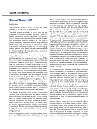 22
NESTLÉ INDIA LIMITED
Directors’ Report - 2014
Dear Members,
Your Directors are pleased to present their report and financial
statements for the year ended 31st
December, 2014.
The global economic environment in recent years has been
challenging and marked by increasing uncertainty. Though it is
believed that the growth engine for the global economy is shifting
from the West to large emerging economies such as China and
India, any significant or structural change will be a long drawn out
process. Nevertheless, the economic slowdown being experienced
globally created stress and increased the complexity and volatility
in the economic environment in India as well. The continuing high
inflation, high fiscal deficit, and low consumer confidence, added to
the challenges, as the growth rate of GDP continued to slide lower
and the rupee depreciated further.
The year 2014 has been a sort of watershed for India, from the
political perspective. Your Company commenced the year 2014 in
this environment, with prudence and caution, realigning initiatives and
businesses to adapt to the reduced vibrancy of the Indian economy.
Apart from some optimism on sporadic signs of revival from the US
economy the global environment remained sluggish and there was
little cheer in the early months for the Indian economy. Your Company
continued to repose faith in the fundamentals and strong potential of
the economy, and in Nestlé’s knowledge and capabilities to create
sustainable value, improve the quality of life of people and ability
to actively participate in the growth of the economy. The general
elections for the Lok Sabha constituencies brought about a decisive
turnaround in the political environment. Close monitoring by the
Central Bank, softening of commodity prices and new initiatives by
the Government seem to have helped in mitigating general inflation
though food inflation remained at elevated levels. For the most part of
the year the external environment continued to lack buoyancy.
Your Company is optimistic that the economy will recover and
return to a higher growth trajectory that is in keeping with its true
potential. All signals from the new Government indicate increased
focus on reviving economic growth by redefining policies,
improving administration and infusing investments to create a
robust infrastructure for economic activity. The political stability,
the increased engagement with other countries, FDI liberalization
in Railways and Defence, and reform oriented initiatives in mining,
Direct Benefit Transfer and the Make In India campaign reflect the
change underway.
One of the strengths of India and the underlying basis for its potential
is the demographic dividend and the opportunity to improve the quality
of life of its people. In order to realize this potential India will have to
overcome various challenges, key amongst them being the challenge
of health and nutrition for its people, since inadequate nutrition has
an adverse impact and lowers productivity and output of people.
This is already a challenge across the income pyramid. Almost
55% women in urban India suffer from micronutrient deficiencies.
More than 75% of pre-school children suffer from micronutrient
deficiencies, and over 50% mortality amongst children is attributed to
malnutrition. While much of this is possibly linked to poverty and /or
lack of awareness even across families that are economically better
off, economic growth is also accompanied with the lifestyle diseases
including diabetes, hypertension and cardio-vascular. These lifestyle
diseases result from inadequate understanding of nutrition, the
inability to follow a balanced lifestyle and sometimes due to lack
of options. Clearly nutrition and food will play an important role in
shaping the quality of life in India but there is no easy solution. India’s
social structure and demography is complex and food habits are very
diverse and often based on climatic and regional differences, and food
choices are also influenced by income disparities. Moreover, whether
people consume food for convenience, nutrition, indulgence or for
responsible pleasure is a personal choice. Nutritional solutions will
require a focus on increasing awareness and nutritional knowledge,
developing food products that can combine taste, convenience and
nutrition in daily diets.
Your Company’s vision is aligned with societal needs for food and
nutrition and its approach to business is to Create Shared Value.
Your Company embarked on an ambitious journey of reshaping itself
and its product portfolio towards its vision to be the recognized leader
of Nutrition, Health and Wellness in India. Your Directors’ believe
that your Company can make a significant difference in improving
the quality of life of the population. Nestlé India is well integrated
into India’s culture and constantly engaging with consumers to
understand changing lifestyles, aspirations and preferences to
unlock consumer insights that help develop relevant products.
Your Company has access to Nestlé’s global network of 34 R&D
facilities, knowledge of science based nutrition and technological
expertise. These along with the other strengths that your Company
has developed will prove to be the competitive advantages in the
emerging scenario.
Improving balanced nutrition is not the only challenge. There is
increasing concern that as population pressure continues to intensify,
the availability of land, water and other renewable resources is
rapidly getting depleted, and can impact food security. There is
urgent need to reduce wastage of farm produce, improve the supply
chains for transportation of perishable commodities and create
incentives that accelerate the transfer of knowledge and technology
to improve productivity and sustainability. The food processing sector
 