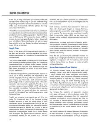28
NESTLÉ INDIA LIMITED
In the area of energy consumption your Company worked with
reputed external experts during the year and conducted energy
target setting exercise at four factories. This facilitates the evaluation
of the areas of improvement and further optimizes the energy
consumption in the factories.
These efforts have shown excellent results. During the past 15 years,
even as production volumes have continued to increase substantially,
your Company has reduced the usage per tonne of production by as
much as 57% for energy, 72% for consumption of water and 64% for
emission of green-house gases. During the last one decade itself,
even with addition of 3 new manufacturing units and an enlarged
base during this period, your Company has reduced water usage by
around 49% per ton of product.
Supply Chain
During the year, while your Company continued its preparation for
the Goods and Service Tax, the supply network has not changed.
Infrastructure continue to be a constraint and the overall value chain
remains complex.
YourCompanyhasacceleratedtheuseoftechnologyacrossthevalue
chain and during 2014 made significant progress. Your Company has
implemented a system to streamline the milk collection to directly
pay the farmers who supply milk to the Moga Factory. Apart from
other benefits, the access to bank facilities will also ensure financial
inclusion of the farmers.
In the area of Supply Planning, your Company has improved the
use of SAP in most of the factories with improvements in data
reliability and people productivity. In the area of Customer Service,
your Company has implemented a stock replenishment system
(CMI) managed directly by customer’s representative, with inventory
optimization and improvement in productivity. The roll out of the
warehouse management systems (WMS) with RF technology has
been extended to more locations. The Customer Service team also
successfully initiated joint projects with some key customers to
improve “on shelf availability” and your Company maintained overall
high service levels.
Volatility and uncertainty in raw materials are part of the new
reality. The Procurement team of your Company continued
leveraging economies of scale and ensured supply of quality
materials and services at competitive prices. During the year, your
Company also continued to develop local raw materials, including
specialized ingredients for business, and continues to work to
develop alternate vendors to reduce risks and deliver savings. The
Responsible Sourcing Program, initiated in 2010, has now reached
over 150 suppliers with regular audits and continuous feed-back
on compliance. The NESCAFÉ plan, launched in 2012, has been
accelerated, with your Company purchasing “4C“ certified coffee
from over 300 selected farmers who are provided regular visits and
technical assistance.
Nestlé Continuous Excellence (NCE) now covers the entire value
chain and is helping your Company to increase efficiencies,
reduce complexities, while enabling to improve product freshness
for the customer. The savings generated have helped to partially
offset the commodity inflation. LEAN has also helped your
Company and the suppliers to reduce inventories, lead-time and
reduce waste.
While continuing to upgrade warehousing and transport facilities,
your Company has successfully implemented a cost saving program
to partially offset the cost inflation in physical distribution. The savings
in cost of distribution have been achieved with better truck mix, better
vehicle utilization, more direct deliveries, increase in rail transports
and better route planning.
During the year, your Company has continued to increase the
payable values leveraging dedicated finance schemes and annual
negotiations. In conjunction with other continuous improvement
initiatives, this has helped your Company to maintain a healthy
working capital position.
Human Resources andTrade Relations
Your Company considers people as its biggest assets and
‘Believing in People’ is at the heart of its human resource strategy.
It has put concerted efforts in talent management and succession
planning practices, strong performance management and learning
and training initiatives to ensure that your Company consistently
develops inspiring, strong and credible leadership. During the
year, the focus of your Company was to ensure that young talent
is nurtured and mentored consistently, that rewards and recognition
are commensurate with performance and that employees have the
opportunity to develop and grow.
Your Company has established an organization structure
that is agile and focused on delivering business results. With
regular communication and sustained efforts it is ensuring that
employees are aligned on common objectives and have the
right information on business evolution. Your Company strongly
believes in fostering a culture of trust and mutual respect amongst
all its employee seeks to ensure that Nestlé values and principles
are understood by all and are the reference point in all people
matters.
The Company has a Policy on Prohibition, Prevention and Redressal
of Sexual Harassment of Women at Workplace and matters
connected therewith or incidental thereto covering all the aspects
 