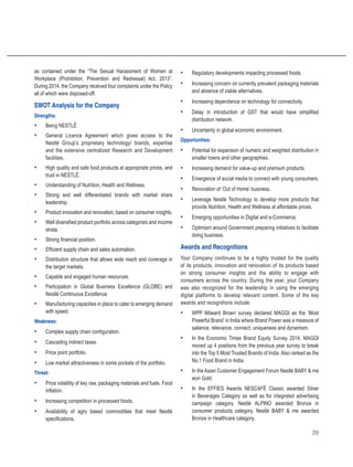 29
as contained under the “The Sexual Harassment of Women at
Workplace (Prohibition, Prevention and Redressal) Act, 2013”.
During 2014, the Company received four complaints under the Policy
all of which were disposed-off.
SWOT Analysis for the Company
Strengths:
•	 Being NESTLÉ
•	 General Licence Agreement which gives access to the
Nestlé Group’s proprietary technology/ brands, expertise
and the extensive centralized Research and Development
facilities.
•	 High quality and safe food products at appropriate prices, and
trust in NESTLÉ.
•	 Understanding of Nutrition, Health and Wellness.
•	 Strong and well differentiated brands with market share
leadership.
•	 Product innovation and renovation, based on consumer insights.
•	 Well diversified product portfolio across categories and income
strata.
•	 Strong financial position.
•	 Efficient supply chain and sales automation.
•	 Distribution structure that allows wide reach and coverage in
the target markets.
•	 Capable and engaged human resources.
•	 Participation in Global Business Excellence (GLOBE) and
Nestlé Continuous Excellence
•	 Manufacturing capacities in place to cater to emerging demand
with speed.
Weakness:
•	 Complex supply chain configuration.
•	 Cascading indirect taxes.
•	 Price point portfolio.
•	 Low market attractiveness in some pockets of the portfolio.
Threat:
•	 Price volatility of key raw, packaging materials and fuels. Food
inflation.
•	 Increasing competition in processed foods.
•	 Availability of agro based commodities that meet Nestlé
specifications.
•	 Regulatory developments impacting processed foods.
•	 Increasing concern on currently prevalent packaging materials
and absence of viable alternatives.
•	 Increasing dependence on technology for connectivity.
•	 Delay in introduction of GST that would have simplified
distribution network.
•	 Uncertainty in global economic environment.
Opportunities:
•	 Potential for expansion of numeric and weighted distribution in
smaller towns and other geographies.
•	 Increasing demand for value-up and premium products.
•	 Emergence of social media to connect with young consumers.
•	 Renovation of ‘Out of Home’ business.
•	 Leverage Nestlé Technology to develop more products that
provide Nutrition, Health and Wellness at affordable prices.
•	 Emerging opportunities in Digital and e-Commerce.
•	 Optimism around Government preparing initiatives to facilitate
doing business.
Awards and Recognitions
Your Company continues to be a highly trusted for the quality
of its products, innovation and renovation of its products based
on strong consumer insights and the ability to engage with
consumers across the country. During the year, your Company
was also recognized for the leadership in using the emerging
digital platforms to develop relevant content. Some of the key
awards and recognitions include:
•	 WPP Milward Brown survey declared MAGGI as the ‘Most
Powerful Brand’ in India where Brand Power was a measure of
salience, relevance, connect, uniqueness and dynamism.
•	 In the Economic Times Brand Equity Survey 2014, MAGGI
moved up 4 positions from the previous year survey to break
into the Top 5 Most Trusted Brands of India. Also ranked as the
No.1 Food Brand in India.
•	 In the Asian Customer Engagement Forum Nestlé BABY & me
won Gold.
•	 In the EFFIES Awards NESCAFÉ Classic awarded Silver
in Beverages Category as well as for integrated advertising
campaign category. Nestlé ALPINO awarded Bronze in
consumer products category. Nestlé BABY & me awarded
Bronze in Healthcare category.
 