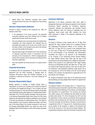 30
NESTLÉ INDIA LIMITED
•	 Nestlé ‘Share Your Goodness’ corporate video ranked
amongst the best of the year in the Google list of top trending
videos.
Directors’ Responsibility Statement
Pursuant to Section 217(2AA) of the Companies Act, 1956, the
Directors confirm that:
•	 in the preparation of the annual accounts, the applicable
accounting standards have been followed and no material
departures have been made from the same;
•	 they have selected such accounting policies and applied them
consistently and made judgments and estimates that are
reasonable and prudent so as to give a true and fair view of
the state of affairs of the Company at the end of the financial
year and of the profits for that period;
•	 they have taken proper and sufficient care for the maintenance
of adequate accounting records in accordance with the
provisions of the Companies Act, 1956 for safeguarding the
assets of the Company and for preventing and detecting fraud
and other irregularities;
•	 they have prepared the annual accounts on a going concern
basis.
Corporate Governance
In compliance with the requirements of Clause 49 of the Listing
Agreement with the Stock Exchange, a separate report on
Corporate Governance along with Auditors Certificate on its
compliance is attached as Annexure-1 and forms integral part of
this Report.
Business Responsibility Report
Nestlé’s approach to business is Creating Shared Value or
‘Saanjhapan’ as used by your Company and it is about the impact of
the business and engagement through it. Your Company has been
conducting business in a way that both deliver long-term shareholder
value and benefit society under approach of “Creating Shared Value”
(hereinafter ‘CSV). The CSV activities undertaken and the spends are
in the Business Responsibility Report under Clause 55 of the Listing
Agreement, that describes the initiatives undertaken by the Company
in line with the philosophy of Creating Shared Value. The Report is
made available on your Company’s website www.nestle.in and forms
part of this Annual Report. Any member interested in hard copy of
the Business Responsibility Report may inspect the same at the
Registered Office of the Company or write to the Company Secretary
for a copy.
Cautionary Statement
Statements in this Report, particularly those which relate to
Management Discussion and Analysis as explained in the Corporate
Governance Report, describing the Company’s objectives,
projections, estimates and expectations may constitute ‘forward
looking statements’ within the meaning of applicable laws and
regulations. Actual results might differ materially from those
either expressed or implied in the statement depending on the
circumstances.
Directors
The Board of Directors at their meeting held on 13th
May, 2014
appointed Mr. Rajya Vardhan Kanoria as an Additional Director
and Independent Non-Executive Director of the Company with
effect from 13th
May, 2014 for a period of five consecutive years
for a term upto 12th
May, 2019. The above appointment was based
on the recommendation of the Nomination and Remuneration
Committee and subject to the approval of the Shareholders
of the Company at the forthcoming Annual General Meeting.
Mr. Rajya Vardhan Kanoria holds office upto the date of the
forthcoming Annual General Meeting and is eligible for appointment.
Details of the proposal for the appointment of Mr. Rajya Vardhan
Kanoria as an Independent Director with effect from 13th
May, 2014
for a period of five consecutive years for a term upto 12th
May, 2019,
are mentioned in the Explanatory Statement under Section 102 of
the Companies Act, 2013 of the Notice of the 56th
Annual General
Meeting of the Company. His appointment is appropriate and in the
best interest of the Company.
Mr. Aristides Protonotarios shall retire at the forthcoming Annual
General Meeting and being eligible offers himself for re-appointment.
Statutory Auditors
The Statutory Auditors of the Company, M/s. A. F. Ferguson & Co.,
CharteredAccountants, New Delhi, hold office till the conclusion of the
ensuing Annual General Meeting of the Company and being eligible,
offer themselves for re-appointment. The Company has received
their written consent and a certificate that they satisfy the criteria
provided under Section 141 of the Companies Act, 2013 and that
the appointment, if made, shall be in accordance with the applicable
provisions of the Companies Act, 2013 and rules framed thereunder.
The Audit Committee and the Board of Directors recommends the
re-appointment of M/s. A. F. Ferguson & Co., Chartered Accountants,
as the Auditors of the Company in relation to the financial year
2015 till the conclusion of the next Annual General Meeting. The
re-appointment proposed is within the time frame for transition under
 
