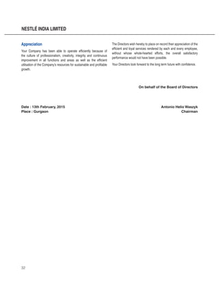 32
NESTLÉ INDIA LIMITED
Appreciation
Your Company has been able to operate efficiently because of
the culture of professionalism, creativity, integrity and continuous
improvement in all functions and areas as well as the efficient
utilisation of the Company’s resources for sustainable and profitable
growth.
The Directors wish hereby to place on record their appreciation of the
efficient and loyal services rendered by each and every employee,
without whose whole-hearted efforts, the overall satisfactory
performance would not have been possible.
Your Directors look forward to the long term future with confidence.
On behalf of the Board of Directors
Date : 13th February, 2015Antonio Helio Waszyk
Place : Gurgaon Chairman
 