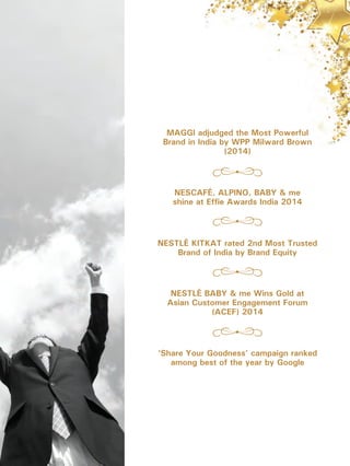 NESCAFÉ, ALPINO, BABY & me
shine at Effie Awards India 2014
NESTLÉ KITKAT rated 2nd Most Trusted
Brand of India by Brand Equity
NESTLÉ BABY & me Wins Gold at
Asian Customer Engagement Forum
(ACEF) 2014
MAGGI adjudged the Most Powerful
Brand in India by WPP Milward Brown
(2014)
‘Share Your Goodness’ campaign ranked
among best of the year by Google
 