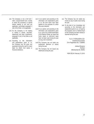 37
(xiii)	 The Company is not a chit fund /
nidhi / mutual benefit fund / society
to which the provisions of special
statute relating to chit fund are
applicable, accordingly paragraph 4
(xiii) of the Order, is not applicable.
(xiv)	 As the Company is not dealing
or trading in shares, securities,
debentures and other investments,
paragraph 4 (xiv) of the Order is not
applicable.
(xv)	 According to the information
and explanations given to us,
the Company has not given any
guarantee during the year for loans
taken by others from banks or
financial institutions.
(xvi)	 In our opinion and according to the
information and explanations given
to us, the term loans have been
applied for the purposes for which
they were obtained.
(xvii)	In our opinion and according to the
information and explanations given
to us, and on an overall examination
of the Balance Sheet, we report that
funds raised on short-term basis
have not been used during the year
for long- term investment.
(xviii)	The Company has not made any
preferential allotment of shares
during the year.
(xix)	 The Company has not issued any
debentures during the year.
(xx)	 The Company has not raised any
money by way of public issue during
the year.
(xxi)	 To the best of our knowledge and
according to the information and
explanations given to us, no fraud by
the Company and no material fraud
on the Company has been noticed or
reported during the year.
For A. F. FERGUSON  CO.
Chartered Accountants
(Firm Registration No. 112066W)
Jaideep Bhargava
(Partner)
(Membership No. 90295)
NEW DELHI, February 13, 2015
 