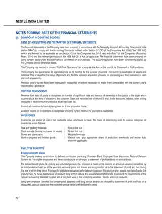 52
NESTLÉ INDIA LIMITED
26.	 SIGNIFICANT ACCOUNTING POLICIES
BASIS OF ACCOUNTING AND PREPARATION OF FINANCIAL STATEMENTS
The financial statements of the Company have been prepared in accordance with the Generally Accepted Accounting Principles in India
(Indian GAAP) to comply with the Accounting Standards notified under Section 211(3C) of the Companies Act, 1956 (“the 1956 Act”)
(which are deemed to be applicable as per Section 133 of the Companies Act, 2013, read with Rule 7 of the Companies (Accounts)
Rules, 2014) and the relevant provisions of the 1956 Act/ 2013 Act, as applicable. The financial statements have been prepared on
going concern basis under the historical cost convention on accrual basis. The accounting policies have been consistently applied by
the Company unless otherwise stated.
The Company has elected to present “Profit from Operations” as a separate line item on the face of the Statement of Profit and Loss.
The Company has ascertained its operating cycle as 12 months for the purpose of current / non-current classification of assets and
liabilities. This is based on the nature of products and the time between acquisition of assets for processing and their realisation in cash
and cash equivalents.
Previous year’s figures have been regrouped / reclassified wherever necessary to make them comparable with the current year’s
classification / disclosure.
REVENUE RECOGNITION
Revenue from sale of goods is recognised on transfer of significant risks and rewards of ownership in the goods to the buyer which
is generally at the time of dispatch to the customer. Sales are recorded net of returns (if any), trade discounts, rebates, other pricing
discounts to trade/consumer and value added tax/sales tax.
Interest on investments/loans is recognised on a time proportion basis.
Dividend income on investments is recognised when the right to receive the payment is established.
INVENTORIES
Inventories are stated at cost or net realisable value, whichever is lower. The basis of determining cost for various categories of
inventories are as follows:
Raw and packing materials	 :	 First-in-first out
Stock-in-trade (Goods purchased for resale)	 :	 First-in-first out
	 Stores and spare parts	 :	 Weighted average 				
Work-in-progress and finished goods	 :	 Material cost plus appropriate share of production overheads and excise duty,
				 wherever applicable
EMPLOYEE BENEFITS
Employee benefit plans
The Company makes contributions to defined contribution plans e.g. Provident Fund, Employee State Insurance, National Pension
System etc. for eligible employees and these contributions are charged to statement of profit and loss on accrual basis.
For defined benefit plans i.e. gratuity and unfunded pension, the provision is made on the basis of an actuarial valuation carried out by
an independent actuary as at the year-end. Actuarial gains and losses are recognised in full in the statement of profit and loss during
the year in which they occur. Provision for gratuity is recognised after taking into account the return on plan assets maintained under the
gratuity trust. As these liabilities are of relatively long term in nature, the actuarial assumptions take in account the requirements of the
relevant accounting standard coupled with a long term view of the underlying variables / trends, wherever required.
Long term employee benefits like compensated absences and long service awards are charged to statement of profit and loss on a
discounted, accrual basis over the expected service period until the benefits vests.
Notes forming part ofthe financial statements
 