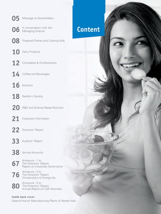 Content
Message to Shareholders
05
In conversation with the
Managing Director06
Prepared Dishes and Cooking Aids
08
Dairy Products
10
Chocolates & Confectionery
12
Coffee and Beverages
14
Nutrition16
Nestlé in Society
18
R&D and Science Based Nutrition
20
Corporate Information
21
Directors’ Report
22
Auditors’ Report
33
Annexure - 1 to
The Directors’ Report
Report on Corporate Governance
67
Annexure - 2 to
The Directors’ Report
Conservation of etc.Energy
76
Annexure - 3 to
The Directors’ Report
Annual Report on CSR Activities
80
Inside back cover:
State-of-the-art Manufacturing Plants of Nestlé India
38 Annual Accounts
 