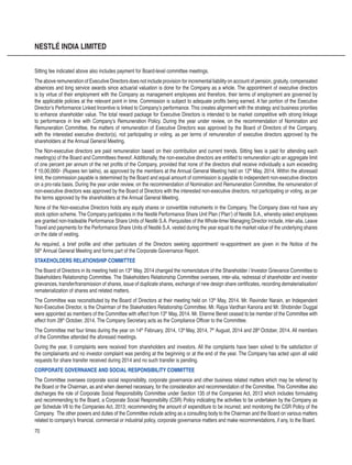 70
NESTLÉ INDIA LIMITED
Sitting fee indicated above also includes payment for Board-level committee meetings.
The above remuneration of Executive Directors does not include provision for incremental liability on account of pension, gratuity, compensated
absences and long service awards since actuarial valuation is done for the Company as a whole. The appointment of executive directors
is by virtue of their employment with the Company as management employees and therefore, their terms of employment are governed by
the applicable policies at the relevant point in time. Commission is subject to adequate profits being earned. A fair portion of the Executive
Director’s Performance Linked Incentive is linked to Company’s performance. This creates alignment with the strategy and business priorities
to enhance shareholder value. The total reward package for Executive Directors is intended to be market competitive with strong linkage
to performance in line with Company’s Remuneration Policy. During the year under review, on the recommendation of Nomination and
Remuneration Committee, the matters of remuneration of Executive Directors was approved by the Board of Directors of the Company,
with the interested executive director(s), not participating or voting, as per terms of remuneration of executive directors approved by the
shareholders at the Annual General Meeting.
The Non-executive directors are paid remuneration based on their contribution and current trends. Sitting fees is paid for attending each
meeting(s) of the Board and Committees thereof. Additionally, the non-executive directors are entitled to remuneration upto an aggregate limit
of one percent per annum of the net profits of the Company, provided that none of the directors shall receive individually a sum exceeding
` 10,00,000/- (Rupees ten lakhs), as approved by the members at the Annual General Meeting held on 12th
May, 2014. Within the aforesaid
limit, the commission payable is determined by the Board and equal amount of commission is payable to independent non-executive directors
on a pro-rata basis. During the year under review, on the recommendation of Nomination and Remuneration Committee, the remuneration of
non-executive directors was approved by the Board of Directors with the interested non-executive directors, not participating or voting, as per
the terms approved by the shareholders at the Annual General Meeting.
None of the Non-executive Directors holds any equity shares or convertible instruments in the Company. The Company does not have any
stock option scheme. The Company participates in the Nestlé Performance Share Unit Plan (‘Plan’) of Nestlé S.A., whereby select employees
are granted non-tradeable Performance Share Units of Nestlé S.A. Perquisites of the Whole-time/ Managing Director include, inter-alia, Leave
Travel and payments for the Performance Share Units of Nestlé S.A. vested during the year equal to the market value of the underlying shares
on the date of vesting.
As required, a brief profile and other particulars of the Directors seeking appointment/ re-appointment are given in the Notice of the
56th
Annual General Meeting and forms part of the Corporate Governance Report.
STAKEHOLDERS RELATIONSHIP COMMITTEE
The Board of Directors in its meeting held on 13th
May, 2014 changed the nomenclature of the Shareholder / Investor Grievance Committee to
Stakeholders Relationship Committee. The Stakeholders Relationship Committee oversees, inter-alia, redressal of shareholder and investor
grievances, transfer/transmission of shares, issue of duplicate shares, exchange of new design share certificates, recording dematerialisation/
rematerialization of shares and related matters.
The Committee was reconstituted by the Board of Directors at their meeting held on 13th
May, 2014. Mr. Ravinder Narain, an Independent
Non-Executive Director, is the Chairman of the Stakeholders Relationship Committee. Mr. Rajya Vardhan Kanoria and Mr. Shobinder Duggal
were appointed as members of the Committee with effect from 13th
May, 2014. Mr. Etienne Benet ceased to be member of the Committee with
effect from 28th
October, 2014. The Company Secretary acts as the Compliance Officer to the Committee.
The Committee met four times during the year on 14th
February, 2014, 13th
May, 2014, 7th
August, 2014 and 28th
October, 2014. All members
of the Committee attended the aforesaid meetings.
During the year, 9 complaints were received from shareholders and investors. All the complaints have been solved to the satisfaction of
the complainants and no investor complaint was pending at the beginning or at the end of the year. The Company has acted upon all valid
requests for share transfer received during 2014 and no such transfer is pending.
CORPORATE GOVERNANCE AND SOCIAL RESPONSIBILITY COMMITTEE
The Committee oversees corporate social responsibility, corporate governance and other business related matters which may be referred by
the Board or the Chairman, as and when deemed necessary, for the consideration and recommendation of the Committee. This Committee also
discharges the role of Corporate Social Responsibility Committee under Section 135 of the Companies Act, 2013 which includes formulating
and recommending to the Board, a Corporate Social Responsibility (CSR) Policy indicating the activities to be undertaken by the Company as
per Schedule VII to the Companies Act, 2013; recommending the amount of expenditure to be incurred; and monitoring the CSR Policy of the
Company. The other powers and duties of the Committee include acting as a consulting body to the Chairman and the Board on various matters
related to company’s financial, commercial or industrial policy, corporate governance matters and make recommendations, if any, to the Board.
 