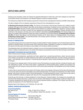 72
NESTLÉ INDIA LIMITED
Company across all locations. Further, the Company has appointed Ombudsman for Infant Code, under which employees can report Infant
Code violations directly to the Ombudsman, with adequate safeguard to protect the employee reporting.
The Company has complied with all the mandatory requirements of Clause 49 of the ListingAgreement entered into with BSE Limited, Mumbai.
The status of adoption of the non-mandatory requirements of Clause 49 of the Listing Agreement is as under:
(a) Maintaining Non-Executive Chairman’s Office: The Chairman of the Company is Non-Executive Chairman and is entitled to maintain
a separate office space at the Company’s Head Office and also allowed reimbursement of expenses incurred in performance of his duties;
(b) Shareholder Rights: Half-yearly and other quarterly financial statements are published in newspapers, uploaded on Company’s website
www.nestle.in and sent in soft copy to members who have registered their email address with the Company. Presently, half-yearly financial
performance of the Company is not being sent to each household of shareholders; (c) Audit Qualifications: The Company already has a
regime of un-qualified financial statements.Auditors have raised no qualification on the financial statements; (d) Separate posts of Chairman
and CEO: Mr. Antonio Helio Waszyk is the Non-Executive Chairman and Mr. Etienne Benet is the Managing Director of the Company.
(e) Reporting of Internal Auditor : The Chief Internal Auditor of the Company reports to the Director – Finance  Control and CFO and has
direct access to the Audit Committee.
MEANS OF COMMUNICATION
The quarterly, half-yearly and annual results of the Company are widely published in leading newspapers such as Financial Express, Business
Standard and Rashtriya Sahara. Up-to-date financial results, official press releases, presentations to analysts and institutional investors and
other general information about the Company are also available on the Company’s website www.nestle.in
The presentations made to the institutional investors or analysts, if any, are not communicated individually to the shareholders of the Company.
However, in addition to uploading the same on the website of the Company, the presentations are sent to the Stock Exchange for dissemination.
MANAGEMENT DISCUSSION AND ANALYSIS REPORT
(within the limits set by the Company’s competitive position)
Industry structure and developments, opportunities and threats, segment wise or product-wise performance, outlook, risks and concerns
of the Company and discussion on financial performance with respect to the operational performance, has been covered in the Directors’
Report – more specifically under the sections on Financial Results and Operations, Exports, Business Development and SWOT Analysis of
the Company.
The Company has an adequate system of internal controls to ensure that transactions are properly authorised, recorded,and reported, apart
from safeguarding its assets. The internal control system is supplemented by well-documented policies, guidelines and procedures and
reviews carried out by the Company’s internal audit function, which submits reports periodically to the Management and the Audit Committee
of the Board.
In order to foster an improved internal control culture in the Company, wherein every employee is fully aware of all the major risk/controls faced
in his /her work sphere and assumes responsibility for the controls performed therein, the Company has implemented a tool called “Controls
Manager” which works on the basic concept of Control Self-Assessment. The Self-Assessments by process / control owner are also used as
the basis of CEO/CFO certification as required under Clause 49 of the Listing Agreement with BSE Limited, Mumbai.
During the year, there has been no material development in Human Resources / Industrial relations. Your Company has a favourable work
environment that motivates performance, customer focus and innovation while adhering to the highest degree of quality and integrity. As part
of manpower development and training and with an aim to enhance operational efficiency, employees of the Company have been sent on
postings and assignments to the other Nestlé Group companies.
Manpower figure of the Company as on 31st
December, 2014 was 7,228.
GENERAL SHAREHOLDER INFORMATION
Annual General Meeting
Day, Date and Time	 :	Friday, 15th
May, 2015 at 10:00 a.m.
Venue	 :	Air Force Auditorium, Subroto Park, New Delhi – 110 010.
Financial Calendar, 2015 (tentative)
First Quarter Results	 :	Second week of May, 2015
Second Quarter and Half-yearly Results	:	Last week of July, 2015
Third Quarter Results	 :	Last week of October, 2015
 