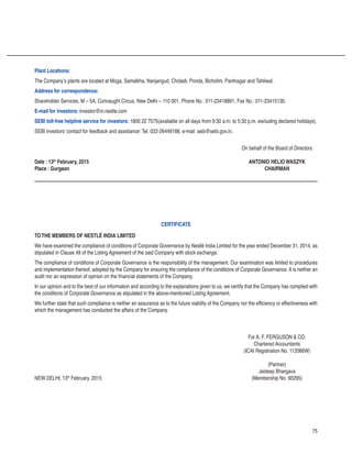 75
Plant Locations:
The Company’s plants are located at Moga, Samalkha, Nanjangud, Choladi, Ponda, Bicholim, Pantnagar and Tahliwal.
Address for correspondence:
Shareholder Services, M – 5A, Connaught Circus, New Delhi – 110 001, Phone No.: 011-23418891, Fax No.: 011-23415130.
E-mail for investors: investor@in.nestle.com
SEBI toll-free helpline service for investors: 1800 22 7575(available on all days from 9:30 a.m. to 5:30 p.m. excluding declared holidays).
SEBI investors’ contact for feedback and assistance: Tel. 022-26449188, e-mail: sebi@sebi.gov.in.
		 On behalf of the Board of Directors
Date : 13th
February, 2015	 ANTONIO HELIO WASZYK
Place : Gurgaon	 CHAIRMAN
TOTHE MEMBERS OF NESTLÉ INDIA LIMITED
We have examined the compliance of conditions of Corporate Governance by Nestlé India Limited for the year ended December 31, 2014, as
stipulated in Clause 49 of the Listing Agreement of the said Company with stock exchange.
The compliance of conditions of Corporate Governance is the responsibility of the management. Our examination was limited to procedures
and implementation thereof, adopted by the Company for ensuring the compliance of the conditions of Corporate Governance. It is neither an
audit nor an expression of opinion on the financial statements of the Company.
In our opinion and to the best of our information and according to the explanations given to us, we certify that the Company has complied with
the conditions of Corporate Governance as stipulated in the above-mentioned Listing Agreement.
We further state that such compliance is neither an assurance as to the future viability of the Company nor the efficiency or effectiveness with
which the management has conducted the affairs of the Company.
		 For A. F. FERGUSON  CO.
		 Chartered Accountants
		 (ICAI Registration No. 112066W)
		 (Partner)
		 Jaideep Bhargava
NEW DELHI, 13th
February, 2015	 (Membership No. 90295)
CERTIFICATE
 