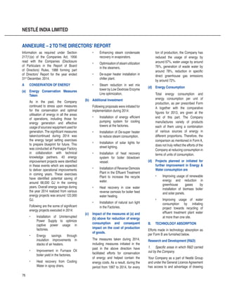 76
NESTLÉ INDIA LIMITED
Information as required under Section
217(1)(e) of the Companies Act, 1956
read with the Companies (Disclosure
of Particulars in the Report of Board
of Directors) Rules, 1988 forming part
of Directors’ Report for the year ended
31st
December, 2014.
A	 CONSERVATION OF ENERGY
(a)	 Energy Conservation Measures
Taken
As in the past, the Company
continued to stress upon measures
for the conservation and optimal
utilisation of energy in all the areas
of operations, including those for
energy generation and effective
usage of sources/ equipment used for
generation. The significant measures
taken/continued during 2014 was
the energy target setting exercises
to prepare blueprint for future. This
was conducted at Pantnagar Factory
in collaboration with technical
knowledge partners. 43 energy
improvement projects were identified
in these events which are expected
to deliver operational improvements
in coming years. These exercises
have identified potential saving of
around 68,000 GJ in the coming
years. Overall energy savings during
the year 2014 realized from various
energy projects was around 122,000
GJ.
Following are the some of significant
energy projects executed in 2014:
•	 Installation of Uninterrupted
Power Supply to optimize
captive power usage in
factories.
•	 Energy savings through
insulation improvements in
stacks of air heaters.
•	 Improvement in Furnace Oil
boiler yield in the factories.
•	 Heat recovery from Cooling
Water in spray driers.
ANNEXURE – 2TOTHE DIRECTORS’ REPORT
•	 Enhancing steam condensate
recovery in evaporators.
•	 Optimisationofsteamutilization
in the steamers.
•	 De-super heater installation in
chiller plant.
•	 Steam reduction in wet mix
tower by Low Dextrose Enzyme
Line optimization.
(b)	 Additional Investment
Following proposals were initiated for
implementation during 2014:
•	 Installation of energy efficient
pumping system for cooling
towers at the factories.
•	 Installation of De-super heater
to reduce steam consumption.
•	 Installation of solar lights for
street lighting.
•	 Installation of heat recovery
system for boiler blowdown
vessel.
•	 Installation of Reverse Osmosis
Plant in the Effluent Treatment
Plant to increase the recycle
water.
•	 Heat recovery in cow water
reverse osmosis for boiler feed
water heating.
•	 Installation of natural sun light
in the Factories.
(c)	 Impact of the measures at (a) and
(b) above for reduction of energy
consumption and consequent
impact on the cost of production
of goods.
The measures taken during 2014,
including measures initiated in the
past in the above direction have
facilitated efforts for conservation
of energy and helped contain the
energy costs. As a result, during the
period from 1997 to 2014, for every
ton of production, the Company has
reduced the usage of energy by
around 67%, water usage by around
76%, generation of waste water by
around 78%, reduction in specific
direct greenhouse gas emissions
by around 72%.
(d)	 Energy Consumption
Total energy consumption and
energy consumption per unit of
production, as per prescribed Form
A together with the comparative
figures for 2013, are given at the
end of this part. The Company
manufactures variety of products
each of them using a combination
of various sources of energy in
different proportions. Therefore, the
comparison as mentioned in Form A,
does not truly reflect the efforts of the
Company at reducing consumption in
terms of units of consumption.
(d)	 Projects planned or initiated for
further improvement in Energy 
Water consumption are
•	 Improving usage of renewable
energy and reduction in
greenhouse gases by
installation of biomass boiler
and solar panels.
•	 Improving usage of water
consumption by initiating
project towards recycling of
effluent treatment plant water
at more than one site.
B.	 TECHNOLOGY ABSORPTION
Efforts made in technology absorption as
per Form B are furnished below.
Research and Development (RD)
1.	 Specific areas in which RD carried
out by the Company.
Your Company as a part of Nestlé Group
and under the General Licence Agreement
has access to and advantage of drawing
 