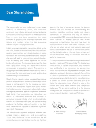 05
The year gone by has been challenging in many ways.
Volatility in commodity prices, low consumer
sentiment, food inflation along with political and social
turmoil and uncertainty were some of the key concerns.
From a more long term perspective, the Indian
Economy is grappling with two major concerns, food
security and nutrition, where the food processing
industry can play a very significant role.
India is severely impacted by malnutrition. While on the
one hand, inability to access or afford nutritious food is
causing under-nutrition and related disorders, it is also
forecasted that economic growth and related lifestyles
changes will lead to over-nutrition related disorders
such as obesity, and further aggravate the double
burden of nutrition. The increasing demand for food
from a population striving for a better life is further
compounded by population growth. The economy is
struggling to ensure food and nutrition security even as
the demand for food continues to grow and the land
available for agriculture reduces.
Clearly, finding ways to reduce wastage of agricultural
produce and to enhance delivery of balanced nutrition
needs to be high priority for the industry and policy
makers. With appropriate support from policy makers
the food processing industry can substantially reduce
wastage of perishable agricultural produce and other
food items. Food processing and technology can
reduce or completely eliminate this wastage of
agricultural produce in India, which is estimated to be
over Rs.50,000 crores every year, as well as develop
products that facilitate balanced nutrition in our daily
diets. Nestlé has the capability to play a very significant
role in both these areas.
The role of food is dynamic and plays different roles
across income segments and geographies.
‘Good Food, Good Life’ is our mission and we are
constantly researching and observing the role that food
plays in the lives of consumers across the income
pyramid. We are focused on understanding the
changing lifestyles, evolving needs, and dietary
preferences of consumers and rely on Nestlé’s
extensive global R&D network and expertise in science
based nutrition to develop products that enable
consumers to lead better lives and help them to
improve nutrition in their daily diets. However, since
what we eat, when we eat, how we eat is a personal
choice, we realize that the role of nutritional education
and the ability to make an informed choice is important
and we have been rolling out initiatives that will be
useful for consumers.
Our vision and ambition is to be the recognized leader of
Nutrition, Health and Wellness in India. We already have
strong brands, a capable organization, and immense
trust and loyalty of our consumers but as we move
ahead in our journey we may need bold changes, swift
adaptation and tough decisions, especially for evolving
to a product portfolio that is more focused on premium
and value-up ranges. While doing this we will continue
to protect our current business base and gear up to
make the organization more efficient to take on the
current and future trade evolution and competitive
challenges. We are convinced that it is the winning
strategy and will strengthen our ability to provide our
consumers with Nutrition, Health and Wellness.
A. Helio Waszyk
Chairman
Etienne Benet
Managing Director
Dear Shareholders
 