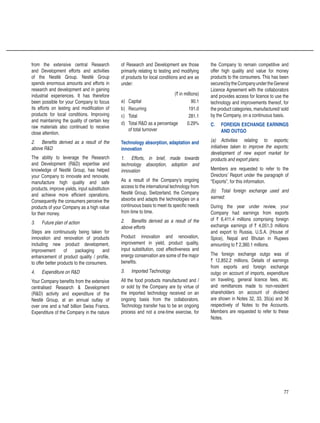 77
from the extensive central Research
and Development efforts and activities
of the Nestlé Group. Nestlé Group
spends enormous amounts and efforts in
research and development and in gaining
industrial experiences. It has therefore
been possible for your Company to focus
its efforts on testing and modification of
products for local conditions. Improving
and maintaining the quality of certain key
raw materials also continued to receive
close attention.
2.	 Benefits derived as a result of the
above RD
The ability to leverage the Research
and Development (RD) expertise and
knowledge of Nestlé Group, has helped
your Company to innovate and renovate,
manufacture high quality and safe
products, improve yields, input substitution
and achieve more efficient operations.
Consequently the consumers perceive the
products of your Company as a high value
for their money.
3.	 Future plan of action
Steps are continuously being taken for
innovation and renovation of products
including new product development,
improvement of packaging and
enhancement of product quality / profile,
to offer better products to the consumers.
4.	 Expenditure on RD
Your Company benefits from the extensive
centralised Research  Development
(RD) activity and expenditure of the
Nestlé Group, at an annual outlay of
over one and a half billion Swiss Francs.
Expenditure of the Company in the nature
of Research and Development are those
primarily relating to testing and modifying
of products for local conditions and are as
under:
(` in millions)
a) Capital 90.1
b) Recurring 191.0
c) Total 281.1
d) Total RD as a percentage
of total turnover
0.29%
Technology absorption, adaptation and
innovation
1.	 Efforts, in brief, made towards
technology absorption, adoption and
innovation
As a result of the Company’s ongoing
access to the international technology from
Nestlé Group, Switzerland, the Company
absorbs and adapts the technologies on a
continuous basis to meet its specific needs
from time to time.
2.	 Benefits derived as a result of the
above efforts
Product innovation and renovation,
improvement in yield, product quality,
input substitution, cost effectiveness and
energy conservation are some of the major
benefits.
3.	 Imported Technology
All the food products manufactured and /
or sold by the Company are by virtue of
the imported technology received on an
ongoing basis from the collaborators.
Technology transfer has to be an ongoing
process and not a one-time exercise, for
the Company to remain competitive and
offer high quality and value for money
products to the consumers. This has been
securedbytheCompanyundertheGeneral
Licence Agreement with the collaborators
and provides access for licence to use the
technology and improvements thereof, for
the product categories, manufactured/ sold
by the Company, on a continuous basis.
C.	 FOREIGN EXCHANGE EARNINGS
AND OUTGO
(a)	 Activities relating to exports;
initiatives taken to improve the exports;
development of new export market for
products and export plans:
Members are requested to refer to the
Directors’ Report under the paragraph of
“Exports”, for this information.
(b)	 Total foreign exchange used and
earned:
During the year under review, your
Company had earnings from exports
of ` 6,411.4 millions comprising foreign
exchange earnings of ` 4,051.3 millions
and export to Russia, U.S.A. (House of
Spice), Nepal and Bhutan in Rupees
amounting to ` 2,360.1 millions.
The foreign exchange outgo was of
` 12,852.2 millions. Details of earnings
from exports and foreign exchange
outgo on account of imports, expenditure
on traveling, general licence fees, etc.
and remittances made to non-resident
shareholders on account of dividend
are shown in Notes 32, 33, 35(a) and 36
respectively of Notes to the Accounts.
Members are requested to refer to these
Notes.
 
