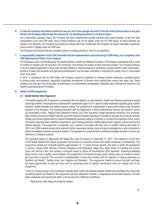 81
6.	 In case the Company has failed to spend the two per cent of the average net profit of the last three financial years or any part
thereof, the Company shall provide the reasons for not spending the amount in its Board report.
As a responsible corporate citizen, the Company has been implementing societal activities since many decades. As per the strict
interpretation of the new CSR rules, some of these initiatives may not be eligible under the 2% CSR spend. As these activities are
integral to the business, the Company has decided to continue with them. Additionally, the Company has spent/ committed a significant
amount which is eligible under the CSR rules.
The Company has ensured that the cumulative spend on societal activities is over 2% as prescribed.
7.	 A responsibility statement of the CSR Committee that the implementation and monitoring of CSR Policy, is in compliance with
CSR objectives and Policy of the company.
The Company is part of the Nestlé group, the leading Nutrition, Health and Wellness Company. The Company understands that in order
to continue to prosper over the long-term, the community, environment and society at large must also prosper. The Company believes
it has the greatest opportunity to drive value through initiatives in areas pertaining to awareness on good nutrition, water conservation,
provision of water and sanitation and agricultural development, and has been committed to improving the quality of life in communities
since many years.
In 2014, in compliance with its CSR Policy, the Company focused its activities on creating nutrition awareness, providing access
to drinking water and sanitation, supporting sustainable development of farmers while helping them reduce their water use. These
initiatives are built upon the strong base of performance in environmental sustainability, applicable laws, international standards and
Nestlé Corporate Business Principles.
8.	 Details of CSR programmes
8.1	 Nestlé Healthy Kids Programme
The Nestlé Healthy Kids Programme is conducted with the objective to raise Nutrition, Health and Wellness awareness among
school age children.The programme is developed for adolescents aged 13 to 17 years to create awareness regarding good nutrition
practices, healthy lifestyles and greater physical activity. The programme is implemented in government schools near all factory
locations of the Company. The Company partnered with the Department of Home Science/Food Science and Nutrition, across
six Universities in India - National Dairy Research Institute, G.B. Pant University, Punjab Agricultural University, Goa University,
Rajiv Gandhi University of Health Sciences and CSK Himachal Pradesh Agricultural University to leverage this university-industry
linkage and provide opportunities to research fellows/post graduate students of Nutrition to conduct the programme which covers
information regarding basic nutritional requirements, good cooking practices, healthy eating habits, hygiene, physical activity and
lifestyle diseases. The programme is conducted over a period of six weeks with two hours of nutrition training each week. In
2014, over 9,200 students across India received nutrition awareness training. A pre and post knowledge test is also conducted to
assess knowledge increment among the students. The programme is purely to build nutritional knowledge and does not have any
reference to Company products.
The Company signed an Agreement with Magic Bus India Foundation on December 17, 2014. This initiative is on the lines
of the Nestlé Healthy Kids Global programme that focuses on providing nutrition and health awareness to adolescents. The
programme reaches out to 50,000 students aged between 10 - 17 years through schools. The cities, in which the programme
is running, include Delhi, Mumbai, Chennai, Bangalore and Hyderabad. Magic Bus, which works on breaking the poverty
cycle, one child at a time, has created a curriculum based on Sports for Development (S4D) approach, imparting knowledge
about nutrition and a healthy, active lifestyle. The programme is conducted through youth mentors who are trained to deliver
the curriculum on ground. The curriculum is implemented in three main buckets with the objective of raising awareness on
‘Nutrition and Health’, ‘Getting Active’ and ‘Hygiene and Sanitation’. The programme intends to ensure that girls and boys
get equal opportunities to play and learn and an awareness drive for gender sensitisation forms an integral part of the
programme.
“There is a strong synergy in the commitment towards better health and wellness between Nestlé India and Magic Bus. Along with
sensitising parents and teachers, this programme will steer adolescent children in marginalised communities towards a life with
better awareness and improved life skills, in the journey from childhood to livelihood.”
-	 Pratik Kumar, CEO, Magic Bus India Foundation
 