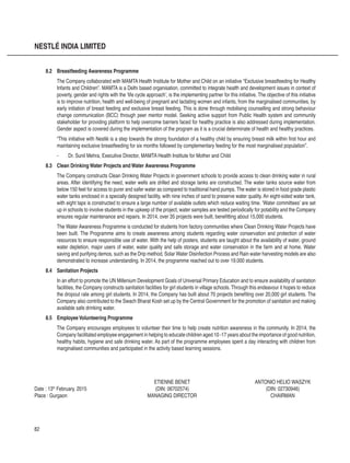 82
NESTLÉ INDIA LIMITED
8.2	 Breastfeeding Awareness Programme
The Company collaborated with MAMTA Health Institute for Mother and Child on an initiative “Exclusive breastfeeding for Healthy
Infants and Children”. MAMTA is a Delhi based organisation, committed to integrate health and development issues in context of
poverty, gender and rights with the ‘life cycle approach’, is the implementing partner for this initiative. The objective of this initiative
is to improve nutrition, health and well-being of pregnant and lactating women and infants, from the marginalised communities, by
early initiation of breast feeding and exclusive breast feeding. This is done through mobilising counselling and strong behaviour
change communication (BCC) through peer mentor model. Seeking active support from Public Health system and community
stakeholder for providing platform to help overcome barriers faced for healthy practice is also addressed during implementation.
Gender aspect is covered during the implementation of the program as it is a crucial determinate of health and healthy practices.
“This initiative with Nestlé is a step towards the strong foundation of a healthy child by ensuring breast milk within first hour and
maintaining exclusive breastfeeding for six months followed by complementary feeding for the most marginalised population”.
-	 Dr. Sunil Mehra, Executive Director, MAMTA Health Institute for Mother and Child
8.3	 Clean Drinking Water Projects and Water Awareness Programme
The Company constructs Clean Drinking Water Projects in government schools to provide access to clean drinking water in rural
areas. After identifying the need, water wells are drilled and storage tanks are constructed. The water tanks source water from
below 150 feet for access to purer and safer water as compared to traditional hand pumps. The water is stored in food grade plastic
water tanks enclosed in a specially designed facility, with nine inches of sand to preserve water quality. An eight-sided water tank,
with eight taps is constructed to ensure a large number of available outlets which reduce waiting time. ‘Water committees’ are set
up in schools to involve students in the upkeep of the project, water samples are tested periodically for potability and the Company
ensures regular maintenance and repairs. In 2014, over 35 projects were built, benefitting about 15,000 students.
The Water Awareness Programme is conducted for students from factory communities where Clean Drinking Water Projects have
been built. The Programme aims to create awareness among students regarding water conservation and protection of water
resources to ensure responsible use of water. With the help of posters, students are taught about the availability of water, ground
water depletion, major users of water, water quality and safe storage and water conservation in the farm and at home. Water
saving and purifying demos, such as the Drip method, Solar Water Disinfection Process and Rain water harvesting models are also
demonstrated to increase understanding. In 2014, the programme reached out to over 19,000 students.
8.4	 Sanitation Projects
In an effort to promote the UN Millenium Development Goals of Universal Primary Education and to ensure availability of sanitation
facilities, the Company constructs sanitation facilities for girl students in village schools. Through this endeavour it hopes to reduce
the dropout rate among girl students. In 2014, the Company has built about 70 projects benefiting over 20,000 girl students. The
Company also contributed to the Swach Bharat Kosh set up by the Central Government for the promotion of sanitation and making
available safe drinking water.
8.5	 Employee Volunteering Programme
The Company encourages employees to volunteer their time to help create nutrition awareness in the community. In 2014, the
Company facilitated employee engagement in helping to educate children aged 10 -17 years about the importance of good nutrition,
healthy habits, hygiene and safe drinking water. As part of the programme employees spent a day interacting with children from
marginalised communities and participated in the activity based learning sessions.
			 ETIENNE BENET	 ANTONIO HELIO WASZYK
Date : 13th
February, 2015	 (DIN: 06702574)	 (DIN: 02730946)
Place : Gurgaon	 MANAGING DIRECTOR	 Chairman
 