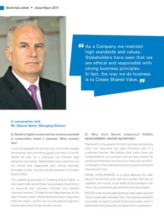 Nestlé India Limited • Annual Report 2014
Q. Why does Nestlé emphasize RURAL
DEVELOPMENT, WATER, NUTRITION ?
The benefit is far greater for both business and society
when the resources are used efficiently and in a
sustained manner. We believe that these three are
fundamental to our business and are also priority for
society and therefore we focus our resources on them.
It is based on the understanding that society will benefit
if business thrives.
RURAL DEVELOPMENT is a focus because the well-
being of the farmers and rural communities who are our
suppliers, are intrinsic to our ability to do business in the
future.Asourbusinessgrowsthefarmersalsoprosper.
WATER is the second pillar because water plays a pivotal
role for sustainable development. The ongoing availability
and quality of water is critical to life and society, and it is
essentialfortheproductionoffoodandtoouroperations.
Q. Nestlé is highly trusted and has immense goodwill
in communities where it operates. What sustains
this?
Trust and goodwill are earned over time when people
consistently see something good, and that is true for
Nestlé as well. As a Company we maintain high
standards and values. Stakeholders have seen that we
are ethical and responsible with strong business
principles. In fact, the way we do business is to Create
Shared Value.
The underlying principle of ‘Creating Shared Value’ is
that responsible and efficient businesses should focus
on ensuring that business interests and societal
interests intersect. Prosperity and happiness are at the
heart of every dream. Nestlé does business in ways that
fulfill this dream, so that we not only deliver long-term
shareholder value but also benefit society.
In conversation with
Mr. Etienne Benet, Managing Director.
As a Company we maintain
high standards and values.
Stakeholders have seen that we
are ethical and responsible with
strong business principles.
In fact, the way we do business
is to Create Shared Value.
 