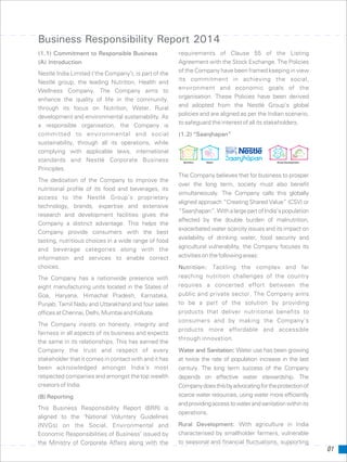 01
Business Responsibility Report 2014
(1.1) Commitment to Responsible Business requirements of Clause 55 of the Listing
Agreement with the Stock Exchange. The Policies(A) Introduction
of the Company have been framed keeping in viewNestlé India Limited (’the Company’), is part of the
its commitment in achieving the social,Nestlé group, the leading Nutrition, Health and
environment and economic goals of theWellness Company. The Company aims to
organisation. These Policies have been derivedenhance the quality of life in the community,
and adopted from the Nestlé Group’s globalthrough its focus on Nutrition, Water, Rural
policies and are aligned as per the Indian scenario,development and environmental sustainability. As
to safeguard the interest of all its stakeholders.a responsible organisation, the Company is
committed to environmental and social (1.2) “Saanjhapan”
sustainability, through all its operations, while
complying with applicable laws, international
standards and Nestlé Corporate Business
Principles.
The Company believes that for business to prosper
The dedication of the Company to improve the
over the long term, society must also benefit
nutritional profile of its food and beverages, its
simultaneously. The Company calls this globally
access to the Nestlé Group's proprietary
aligned approach “Creating Shared Value” (CSV) or
technology, brands, expertise and extensive
“Saanjhapan”.WithalargepartofIndia’spopulation
research and development facilities gives the
affected by the double burden of malnutrition,
Company a distinct advantage. This helps the
exacerbated water scarcity issues and its impact on
Company provide consumers with the best
availability of drinking water, food security and
tasting, nutritious choices in a wide range of food
agricultural vulnerability, the Company focuses itsand beverage categories along with the
activitiesonthefollowingareas:information and services to enable correct
choices. Nutrition: Tackling the complex and far
reaching nutrition challenges of the countryThe Company has a nationwide presence with
requires a concerted effort between theeight manufacturing units located in the States of
public and private sector. The Company aimsGoa, Haryana, Himachal Pradesh, Karnataka,
to be a part of the solution by providingPunjab, Tamil Nadu and Uttarakhand and four sales
products that deliver nutritional benefits toofficesatChennai,Delhi,MumbaiandKolkata.
consumers and by making the Company’s
The Company insists on honesty, integrity and
products more affordable and accessible
fairness in all aspects of its business and expects
through innovation.
the same in its relationships. This has earned the
Company the trust and respect of every Water and Sanitation: Water use has been growing
stakeholder that it comes in contact with and it has at twice the rate of population increase in the last
been acknowledged amongst India's most century. The long term success of the Company
respected companies and amongst the top wealth depends on effective water stewardship. The
creators of India. Companydoesthisbyadvocatingfortheprotectionof
scarce water resources, using water more efficiently(B) Reporting
andprovidingaccesstowaterandsanitationwithinits
This Business Responsibility Report (BRR) is
operations.
aligned to the ‘National Voluntary Guidelines
Rural Development: With agriculture in India(NVGs) on the Social, Environmental and
characterised by smallholder farmers, vulnerableEconomic Responsibilities of Business’ issued by
to seasonal and financial fluctuations, supportingthe Ministry of Corporate Affairs along with the
 