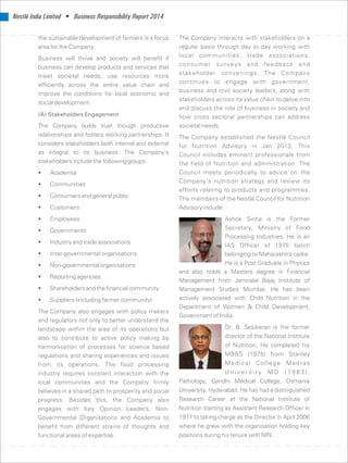 Nestlé India Limited • Business Responsibility Report 2014
the sustainable development of farmers is a focus The Company interacts with stakeholders on a
area for the Company. regular basis through day to day working with
local communities, trade associations,Business will thrive and society will benefit if
consumer surveys and feedback andbusiness can develop products and services that
stakeholder convenings. The Company
meet societal needs, use resources more
continues to engage with government,
efficiently across the entire value chain and
business and civil society leaders, along with
improve the conditions for local economic and
stakeholders across its value chain to delve into
social development.
and discuss the role of business in society and
(A) Stakeholders Engagement how cross sectoral partnerships can address
The Company builds trust though productive societal needs.
relationships and fosters working partnerships. It The Company established the Nestlé Council
considers stakeholders both internal and external for Nutrition Advisory in Jan 2013. This
as integral to its business. The Company’s Council includes eminent professionals from
stakeholders include the followinggroups: the field of Nutrition and administration. The
Council meets periodically to advice on the• Academia
Company’s nutrition strategy and review its
• Communities
efforts relating to products and programmes.
• Consumers and general public The members of the Nestlé Council for Nutrition
• Customers Advisory include:
• Employees Ashok Sinha is the Former
Secretary, Ministry of Food• Governments
Processing Industries. He is an
• Industry and trade associations
IAS Officer of 1975 batch
• Inter-governmental organisations belonging to Maharashtra cadre.
He is a Post Graduate in Physics• Non-governmental organisations
and also holds a Masters degree in Financial
• Reporting agencies
Management from Jamnalal Bajaj Institute of
• Shareholders and the financial community Management Studies Mumbai. He has been
actively associated with Child Nutrition in the• Suppliers (including farmer community)
Department of Women  Child Development,
The Company also engages with policy makers
Government of India.
and regulators not only to better understand the
Dr. B. Sesikeran is the formerlandscape within the area of its operations but
director of the National Institutealso to contribute to active policy making by
of Nutrition. He completed hisharmonisation of processes for science based
MBBS (1975) from Stanleyregulations and sharing experiences and issues
Medical College Madrasfrom its operations. The food processing
U n i v e r s i t y M D ( 1 9 8 3 ) ,industry requires constant interaction with the
Pathology, Gandhi Medical College, Osmanialocal communities and the Company firmly
University, Hyderabad. He has had a distinguishedbelieves in a shared path to prosperity and social
Research Career at the National Institute ofprogress. Besides this, the Company also
Nutrition starting as Assistant Research Officer inengages with Key Opinion Leaders, Non-
1977 to taking charge as the Director in April 2006Governmental Organisations and Academia to
where he grew with the organisation holding keybenefit from different strains of thoughts and
positions during his tenure with NIN.functional areas of expertise.
 