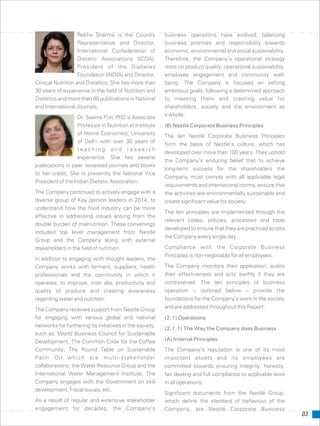 03
Rekha Sharma is the Country business operations have evolved, balancing
Representative and Director, business priorities and responsibility towards
International Confederation of economic, environmental and social sustainability.
Dietetic Associations (ICDA), Therefore, the Company’s operational strategy
President of the Diabetes rests on product quality, operational sustainability,
Foundation (INDIA) and Director, employee engagement and community well-
Clinical Nutrition and Dietetics. She has more than being. The Company is focused on setting
30 years of experience in the field of Nutrition and ambitious goals, following a determined approach
Dietetics and more than 90 publications in National to meeting them and creating value for
and International Journals. shareholders, society and the environment as
a whole.Dr. Seema Puri, PhD is Associate
Professor in Nutrition at Institute (B) Nestlé Corporate Business Principles
of Home Economics, University The ten Nestlé Corporate Business Principles
of Delhi with over 30 years of
form the basis of Nestlé’s culture, which has
t e a c h i n g a n d r e s e a r c h
developed over more than 100 years. They uphold
experience. She has several
the Company’s enduring belief that to achieve
publications in peer reviewed journals and books
long-term success for the shareholders the
to her credit. She is presently the National Vice
Company must comply with all applicable legal
President of the Indian Dietetic Association.
requirements and international norms, ensure that
The Company continued to actively engage with a the activities are environmentally sustainable and
diverse group of Key opinion leaders in 2014, to create significant value for society.
understand how the food industry can be more
The ten principles are implemented through the
effective in addressing issues arising from the
relevant codes, policies, processes and tools
double burden of malnutrition. These convenings
developed to ensure that they are practiced across
included top level management from Nestlé
the Company every single day.
Group and the Company along with external
Compliance with the Corporate Businessstakeholders in the field of nutrition.
Principles is non-negotiable for all employees.
In addition to engaging with thought leaders, the
The Company monitors their application, auditsCompany works with farmers, suppliers, health
their effectiveness and acts swiftly if they areprofessionals and the community in which it
contravened. The ten principles of businessoperates, to improve, inter alia, productivity and
operation – outlined below – provide thequality of produce and creating awareness
foundations for the Company’s work in the societyregarding water and nutrition.
and are addressed throughout this Report.The Company receives support from Nestlé Group
for engaging with various global and national (2.1) Operations
networks for furthering its initiatives in the society,
(2.1.1) The Way the Company does Business
such as: World Business Council for Sustainable
(A) Internal PrinciplesDevelopment, The Common Code for the Coffee
Community; The Round Table on Sustainable The Company’s reputation is one of its most
Palm Oil which are multi-stakeholder important assets and its employees are
collaborations; the Water Resource Group and the committed towards ensuring integrity, honesty,
International Water Management Institute. The fair dealing and full compliance to applicable laws
Company engages with the Government on skill in all operations.
development, Fiscal issues, etc.
Significant documents from the Nestlé Group,
As a result of regular and extensive stakeholder which define the standard of behaviour of the
engagement for decades, the Company’s Company, are Nestlé Corporate Business
 