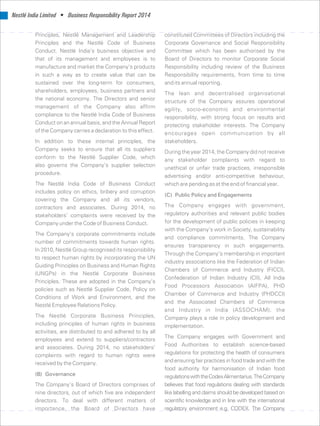Nestlé India Limited • Business Responsibility Report 2014
Principles, Nestlé Management and Leadership constituted Committees of Directors including the
Principles and the Nestlé Code of Business Corporate Governance and Social Responsibility
Conduct. Nestlé India’s business objective and Committee which has been authorised by the
that of its management and employees is to Board of Directors to monitor Corporate Social
manufacture and market the Company’s products Responsibility including review of the Business
in such a way as to create value that can be Responsibility requirements, from time to time
sustained over the long-term for consumers, and its annual reporting.
shareholders, employees, business partners and The lean and decentralised organisational
the national economy. The Directors and senior structure of the Company assures operational
management of the Company also affirm agility, socio-economic and environmental
compliance to the Nestlé India Code of Business responsibility, with strong focus on results and
Conduct on an annual basis, and the Annual Report protecting stakeholder interests. The Company
of the Company carries a declaration to this effect. encourages open communication by all
In addition to these internal principles, the stakeholders.
Company seeks to ensure that all its suppliers During the year 2014, the Company did not receive
conform to the Nestlé Supplier Code, which any stakeholder complaints with regard to
also governs the Company’s supplier selection
unethical or unfair trade practices, irresponsible
procedure.
advertising and/or anti-competitive behaviour,
The Nestlé India Code of Business Conduct which are pending as at the end of financial year.
includes policy on ethics, bribery and corruption
(C) Public Policy and Engagements
covering the Company and all its vendors,
The Company engages with government,contractors and associates. During 2014, no
regulatory authorities and relevant public bodiesstakeholders’ complaints were received by the
for the development of public policies in keepingCompany under the Code of Business Conduct.
with the Company’s work in Society, sustainability
The Company’s corporate commitments include
and compliance commitments. The Company
number of commitments towards human rights.
ensures transparency in such engagements.
In 2010, Nestlé Group recognised its responsibility
Through the Company’s membership in important
to respect human rights by incorporating the UN
industry associations like the Federation of Indian
Guiding Principles on Business and Human Rights
Chambers of Commerce and Industry (FICCI),
(UNGPs) in the Nestlé Corporate Business
Confederation of Indian Industry (CII), All India
Principles. These are adopted in the Company’s
Food Processors Association (AIFPA), PHD
policies such as Nestlé Supplier Code, Policy on
Chamber of Commerce and Industry (PHDCCI)
Conditions of Work and Environment, and the
and the Associated Chambers of Commerce
Nestlé Employee Relations Policy.
and Industry in India (ASSOCHAM), the
The Nestlé Corporate Business Principles, Company plays a role in policy development and
including principles of human rights in business implementation.
activities, are distributed to and adhered to by all
The Company engages with Government and
employees and extend to suppliers/contractors
Food Authorities to establish science-based
and associates. During 2014, no stakeholders’
regulations for protecting the health of consumerscomplaints with regard to human rights were
and ensuring fair practices in food trade and with thereceived by the Company.
food authority for harmonisation of Indian food
(B) Governance regulationswiththeCodexAlimentarius.TheCompany
The Company’s Board of Directors comprises of believes that food regulations dealing with standards
nine directors, out of which five are independent like labelling and claims should be developed based on
directors. To deal with different matters of scientific knowledge and in line with the international
importance, the Board of Directors have regulatory environment e.g. CODEX. The Company
 