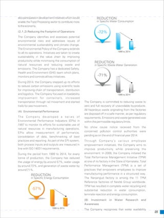 REDUCTION
in Specific Energy Consumption
-57%
1999 to 2014
alsoparticipatesindevelopmentinitiativeswhichwould
enable the Food Processing sector to contribute more
totheeconomy.
(2.1.2) Reducing the Footprint of Operations
The Company identifies and assesses potential
environmental risks and addresses issues of
environmental sustainability and climate change.
The Environmental Policy of the Company extends
to all its operations. Initiatives are taken to create
sustainability in the value chain by improving
productivity while minimising the consumption of
natural resources and reducing waste and
emissions. The Company has a dedicated Safety,
Health and Environment (SHE) team which plans,
monitors and controls all key initiatives.
During 2014, the Company stepped up its efforts
to reduce carbon emissions using scientific tools
for improving chain of transportation, distribution
and logistics. The Company focused on loadability
improvement for containers, increased
transportation through rail movement and started The Company is committed to reducing waste to
trails for sea movement. zero and full recovery of unavoidable by-products.
All hazardous waste originating from the factories
(A) Environmental Performance
are disposed off in a safe manner, as per regulatory
The Company developed a series of requirements. Emissions and waste generated was
Environmental Performance Indicators (EPIs) in withinthepermissibleregulatorylimits.
1997 to monitor its efforts for sustainable use of
No show cause notice received from the
natural resources in manufacturing operations.
concerned pollution control authorities were
EPIs allow measurement of performance,
pending as on the end of financial year 2014.consolidation of data, benchmarking of best
practices and reporting. As part of the EPI system, Through Company’s various employee
both process inputs and outputs are measured in empowerment initiatives, the Company aims to
line with ISO 14031 requirements. improve productivity while preserving the
environment. In 2008, the Company initiated theDuring the period from 1999 to 2014, for every
Total Performance Management Initiative (TPM)tonne of production, the Company has reduced
at one of its factory in the State of Karnataka. Totalthe usage of energy by around 57%, water usage
Performance Management (TPM) is a set ofby around 72%, and generation of waste water by
practices that empowers employees to improvearound 71%.
manufacturing performance in a structured way.
The Nanjangud factory is among the 11 TPM
Reference factories of Nestlé Group worldwide.
TPM has resulted in complete water recycling and
substantial reduction in water consumption,
laminate rejection and energy consumption.
(B) Investment in Water Research and
Awareness
The Company recognises that water availability
-71%
1999 to 2014
REDUCTION
in Specific Waste Water Generation
05
-72%
1999 to 2014
REDUCTION
in Specific Water Consumption
 